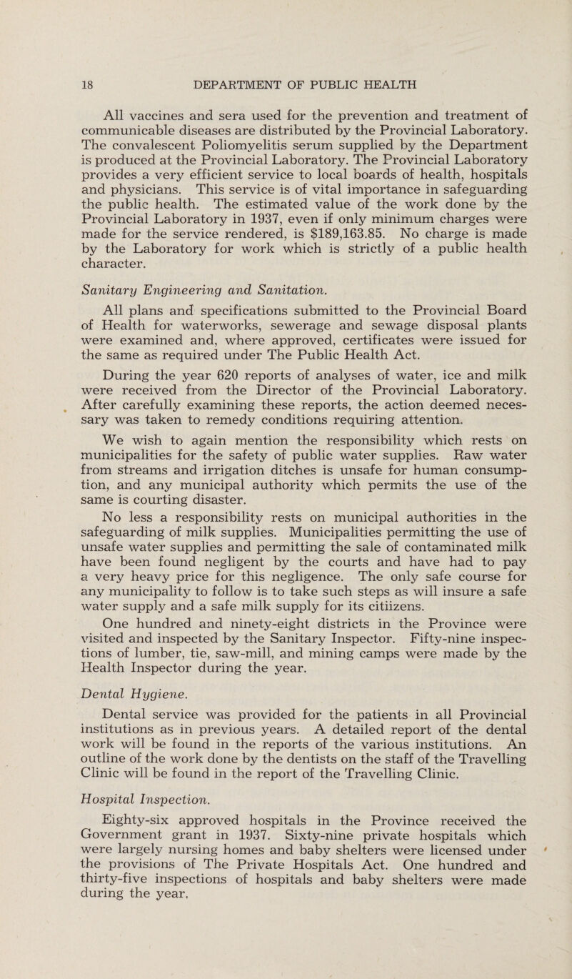 All vaccines and sera used for the prevention and treatment of communicable diseases are distributed by the Provincial Laboratory. The convalescent Poliomyelitis serum supplied by the Department is produced at the Provincial Laboratory. The Provincial Laboratory provides a very efficient service to local boards of health, hospitals and physicians. This service is of vital importance in safeguarding the public health. The estimated value of the work done by the Provincial Laboratory in 1937, even if only minimum charges were made for the service rendered, is $189,163.85. No charge is made by the Laboratory for work which is strictly of a public health character. Sanitary Engineering and Sanitation. All plans and specifications submitted to the Provincial Board of Health for waterworks, sewerage and sewage disposal plants were examined and, where approved, certificates were issued for the same as required under The Public Health Act. During the year 620 reports of analyses of water, ice and milk were received from the Director of the Provincial Laboratory. After carefully examining these reports, the action deemed neces¬ sary was taken to remedy conditions requiring attention. We wish to again mention the responsibility which rests on municipalities for the safety of public water supplies. Raw water from streams and irrigation ditches is unsafe for human consump¬ tion, and any municipal authority which permits the use of the same is courting disaster. No less a responsibility rests on municipal authorities in the safeguarding of milk supplies. Municipalities permitting the use of unsafe water supplies and permitting the sale of contaminated milk have been found negligent by the courts and have had to pay a very heavy price for this negligence. The only safe course for any municipality to follow is to take such steps as will insure a safe water supply and a safe milk supply for its citiizens. One hundred and ninety-eight districts in the Province were visited and inspected by the Sanitary Inspector. Fifty-nine inspec¬ tions of lumber, tie, saw-mill, and mining camps were made by the Health Inspector during the year. Dental Hygiene. Dental service was provided for the patients in all Provincial institutions as in previous years. A detailed report of the dental work will be found in the reports of the various institutions. An outline of the work done by the dentists on the staff of the Travelling Clinic will be found in the report of the Travelling Clinic. Hospital Inspection. Eighty-six approved hospitals in the Province received the Government grant in 1937. Sixty-nine private hospitals which were largely nursing homes and baby shelters were licensed under the provisions of The Private Hospitals Act. One hundred and thirty-five inspections of hospitals and baby shelters were made during the year.