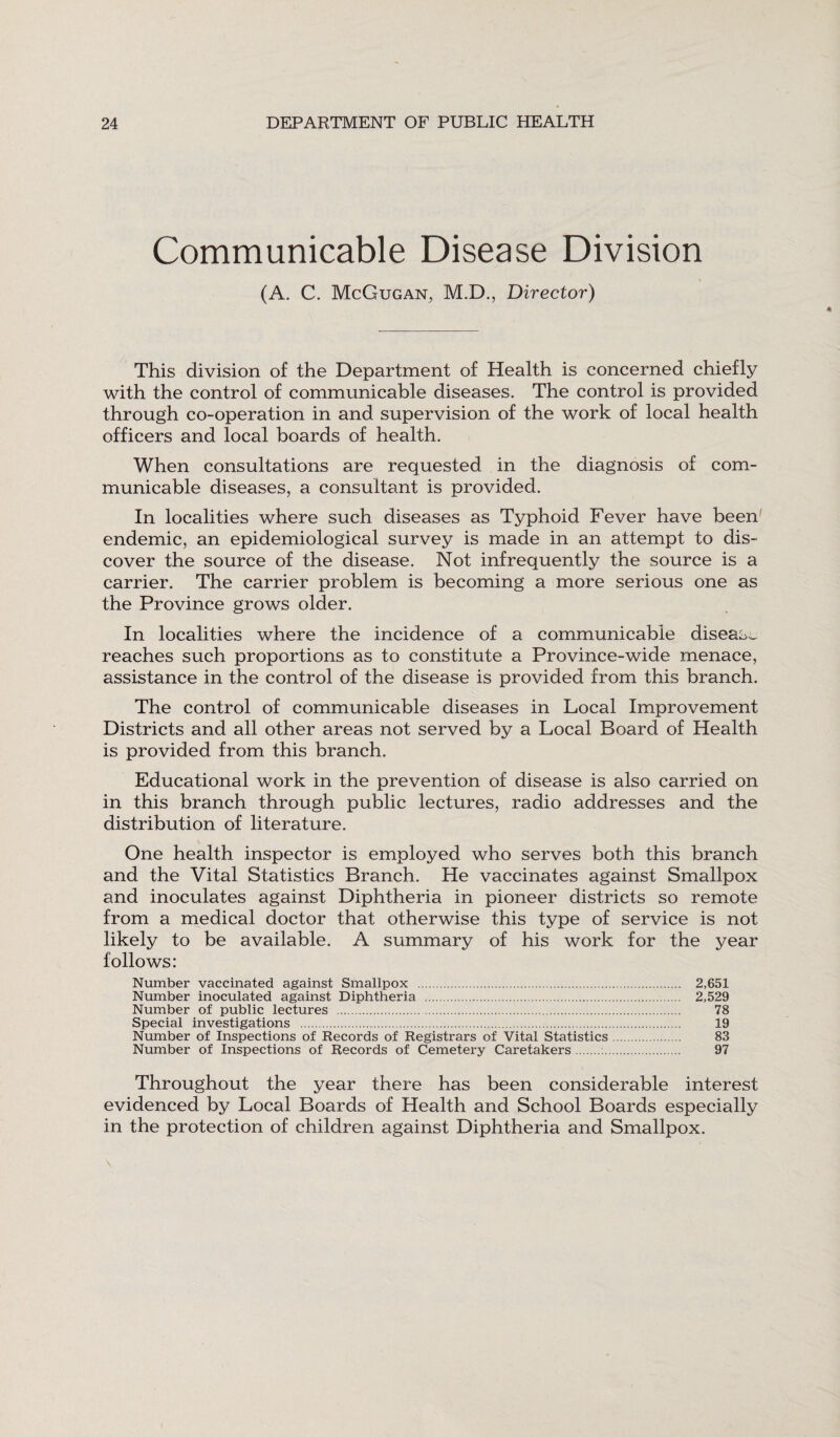 Communicable Disease Division (A. C. McGugan, M.D., Director) This division of the Department of Health is concerned chiefly with the control of communicable diseases. The control is provided through co-operation in and supervision of the work of local health officers and local boards of health. When consultations are requested in the diagnosis of com¬ municable diseases, a consultant is provided. In localities where such diseases as Typhoid Fever have been endemic, an epidemiological survey is made in an attempt to dis¬ cover the source of the disease. Not infrequently the source is a carrier. The carrier problem is becoming a more serious one as the Province grows older. In localities where the incidence of a communicable disease reaches such proportions as to constitute a Province-wide menace, assistance in the control of the disease is provided from this branch. The control of communicable diseases in Local Improvement Districts and all other areas not served by a Local Board of Health is provided from this branch. Educational work in the prevention of disease is also carried on in this branch through public lectures, radio addresses and the distribution of literature. One health inspector is employed who serves both this branch and the Vital Statistics Branch. He vaccinates against Smallpox and inoculates against Diphtheria in pioneer districts so remote from a medical doctor that otherwise this type of service is not likely to be available. A summary of his work for the year follows: Number vaccinated against Smallpox . 2,651 Number inoculated against Diphtheria . 2,529 Number of public lectures . 78 Special investigations . 19 Number of Inspections of Records of Registrars of Vital Statistics. 83 Number of Inspections of Records of Cemetery Caretakers. 97 Throughout the year there has been considerable interest evidenced by Local Boards of Health and School Boards especially in the protection of children against Diphtheria and Smallpox.