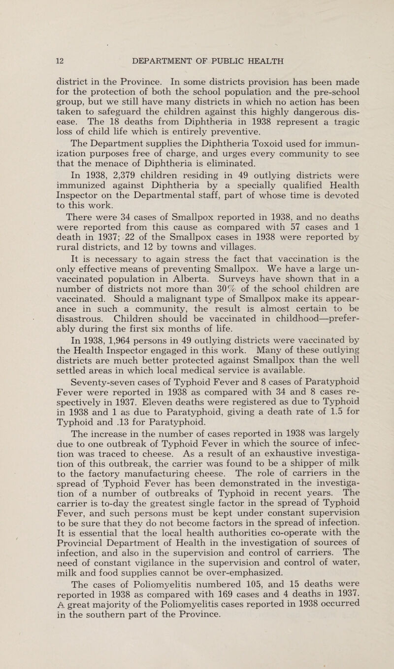 district in the Province. In some districts provision has been made for the protection of both the school population and the pre-school group, but we still have many districts in which no action has been taken to safeguard the children against this highly dangerous dis¬ ease. The 18 deaths from Diphtheria in 1938 represent a tragic loss of child life which is entirely preventive. The Department supplies the Diphtheria Toxoid used for immun¬ ization purposes free of charge, and urges every community to see that the menace of Diphtheria is eliminated. In 1938, 2,379 children residing in 49 outlying districts were immunized against Diphtheria by a specially qualified Health Inspector on the Departmental staff, part of whose time is devoted to this work. There were 34 cases of Smallpox reported in 1938, and no deaths were reported from this cause as compared with 57 cases and 1 death in 1937; 22 of the Smallpox cases in 1938 were reported by rural districts, and 12 by towns and villages. It is necessary to again stress the fact that vaccination is the only effective means of preventing Smallpox. We have a large un¬ vaccinated population in Alberta. Surveys have shown that in a number of districts not more than 30% of the school children are vaccinated. Should a malignant type of Smallpox make its appear¬ ance in such a community, the result is almost certain to be disastrous. Children should be vaccinated in childhood—prefer¬ ably during the first six months of life. In 1938, 1,964 persons in 49 outlying districts were vaccinated by the Health Inspector engaged in this work. Many of these outlying districts are much better protected against Smallpox than the well settled areas in which local medical service is available. Seventy-seven cases of Typhoid Fever and 8 cases of Paratyphoid Fever were reported in 1938 as compared with 34 and 8 cases re¬ spectively in 1937. Eleven deaths were registered as due to Typhoid in 1938 and 1 as due to Paratyphoid, giving a death rate of 1.5 for Typhoid and .13 for Paratyphoid. The increase in the number of cases reported in 1938 was largely due to one outbreak of Typhoid Fever in which the source of infec¬ tion was traced to cheese. As a result of an exhaustive investiga¬ tion of this outbreak, the carrier was found to be a shipper of milk to the factory manufacturing cheese. The role of carriers in the spread of Typhoid Fever has been demonstrated in the investiga¬ tion of a number of outbreaks of Typhoid in recent years. The carrier is to-day the greatest single factor in the spread of Typhoid Fever, and such persons must be kept under constant supervision to be sure that they do not become factors in the spread of infection. It is essential that the local health authorities co-operate with the Provincial Department of Health in the investigation of sources of infection, and also in the supervision and control of carriers. The need of constant vigilance in the supervision and control of water, milk and food supplies cannot be over-emphasized. The cases of Poliomyelitis numbered 105, and 15 deaths were reported in 1938 as compared with 169 cases and 4 deaths in 1937. A great majority of the Poliomyelitis cases reported in 1938 occurred in the southern part of the Province.