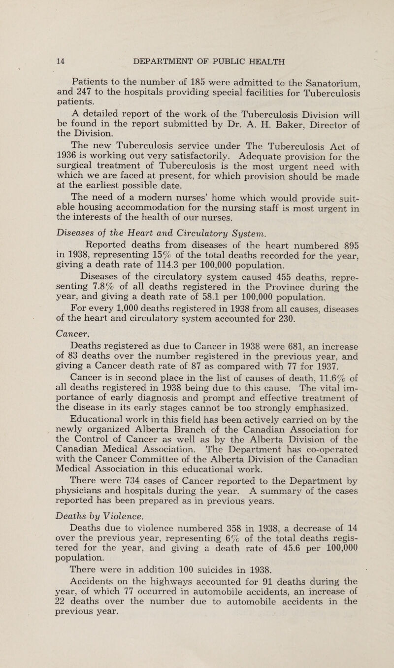 Patients to the number of 185 were admitted to the Sanatorium, and 247 to the hospitals providing special facilities for Tuberculosis patients. A detailed report of the work of the Tuberculosis Division will be found in the report submitted by Dr. A. H. Baker, Director of the Division. The new Tuberculosis service under The Tuberculosis Act of 1936 is working out very satisfactorily. Adequate provision for the surgical treatment of Tuberculosis is the most urgent need with which we are faced at present, for which provision should be made at the earliest possible date. The need of a modern nurses’ home which would provide suit¬ able housing accommodation for the nursing staff is most urgent in the interests of the health of our nurses. Diseases of the Heart and Circulatory System. Reported deaths from diseases of the heart numbered 895 in 1938, representing 15% of the total deaths recorded for the year, giving a death rate of 114.3 per 100,000 population. Diseases of the circulatory system caused 455 deaths, repre¬ senting 7.8% of all deaths registered in the Province during the year, and giving a death rate of 58.1 per 100,000 population. For every 1,000 deaths registered in 1938 from all causes, diseases of the heart and circulatory system accounted for 230. Cancer. Deaths registered as due to Cancer in 1938 were 681, an increase of 83 deaths over the number registered in the previous year, and giving a Cancer death rate of 87 as compared with 77 for 1937. Cancer is in second place in the list of causes of death, 11.6% of all deaths registered in 1938 being due to this cause. The vital im¬ portance of early diagnosis and prompt and effective treatment of the disease in its early stages cannot be too strongly emphasized. Educational work in this field has been actively carried on by the newly organized Alberta Branch of the Canadian Association for the Control of Cancer as well as by the Alberta Division of the Canadian Medical Association. The Department has co-operated with the Cancer Committee of the Alberta Division of the Canadian Medical Association in this educational work. There were 734 cases of Cancer reported to the Department by physicians and hospitals during the year. A summary of the cases reported has been prepared as in previous years. Deaths hy Violence. Deaths due to violence numbered 358 in 1938, a decrease of 14 over the previous year, representing 6% of the total deaths regis¬ tered for the year, and giving a death rate of 45.6 per 100,000 population. There were in addition 100 suicides in 1938. Accidents on the highways accounted for 91 deaths during the year, of which 77 occurred in automobile accidents, an increase of 22 deaths over the number due to automobile accidents in the previous year.