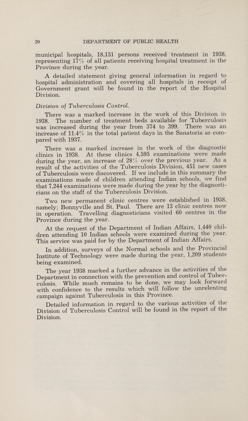 municipal hospitals, 18,131 persons received treatment in 1938, representing 17% of all patients receiving hospital treatment in the Province during the year. A detailed statement giving general information in regard to hospital administration and covering all hospitals in receipt of Government grant will be found in the report of the Hospital Division. Division of Tuberculosis Control. There was a marked increase in the work of this Division in 1938. The number of treatment beds available for Tuberculosis was increased during the year from 374 to 399. There was an increase of 11.4% in the total patient days in the Sanatoria as com¬ pared with 1937. There was a marked increase in the work of the diagnostic clinics in 1938. At these clinics 4,595 examinations were made during the year, an increase of 28% over the previous year. As a result of the activities of the Tuberculosis Division, 451 new cases of Tuberculosis were discovered. If we include in this summary the examinations made of children attending Indian schools, we find that 7,244 examinations were made during the year by the diagnosti¬ cians on the staff of the Tuberculosis Division. Two new permanent clinic centres were established in 1938, namely; Bonnyville and St. Paul. There are 13 clinic centres now in operation. Travelling diagnosticians visited 60 centres in the Province during the year. At the request of the Department of Indian Affairs, 1,440 chil¬ dren attending 10 Indian schools were examined during the year. This service was paid for by the Department of Indian Affairs. In addition, surveys of the Normal schools and the Provincial Institute of Technology were made during the year, 1,209 students being examined. The year 1938 marked a further advance in the activities of the Department in connection with the prevention and control of Tubei- culosis. While much remains to be done, we may look forward with confidence to the results which will follow the unrelenting campaign against Tuberculosis in this Province. Detailed information in regard to the various activities of the Division of Tuberculosis Control will be found in the report of the Division.