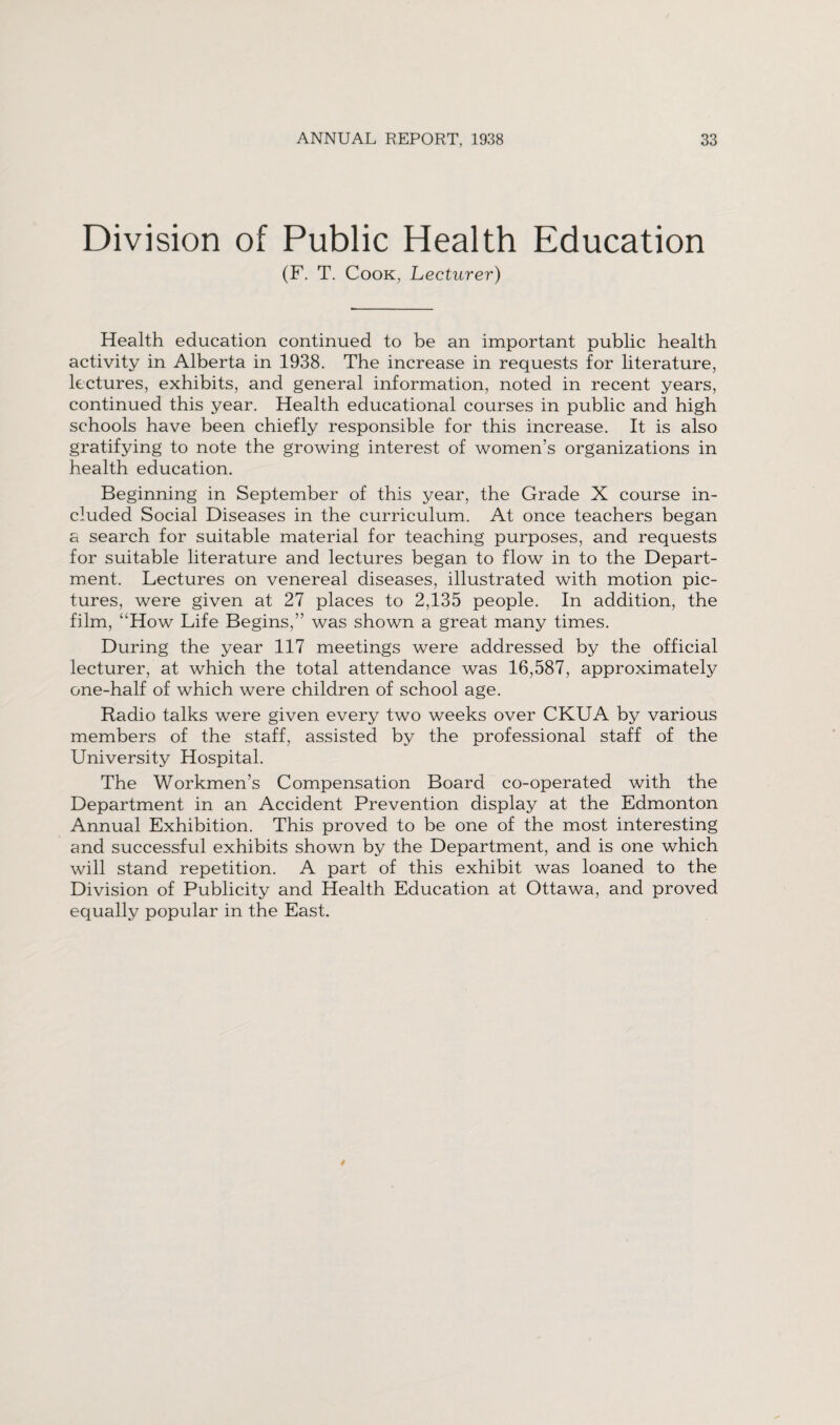 Division of Public Health Education (F. T. Cook, Lecturer) Health education continued to be an important public health activity in Alberta in 1938. The increase in requests for literature, lectures, exhibits, and general information, noted in recent years, continued this year. Health educational courses in public and high schools have been chiefly responsible for this increase. It is also gratifying to note the growing interest of women’s organizations in health education. Beginning in September of this year, the Grade X course in¬ cluded Social Diseases in the curriculum. At once teachers began a search for suitable material for teaching purposes, and requests for suitable literature and lectures began to flow in to the Depart¬ ment. Lectures on venereal diseases, illustrated with motion pic¬ tures, were given at 27 places to 2,135 people. In addition, the film, “How Life Begins,” was shown a great many times. During the year 117 meetings were addressed by the official lecturer, at which the total attendance was 16,587, approximately one-half of which were children of school age. Radio talks were given every two weeks over CKUA by various members of the staff, assisted by the professional staff of the University Hospital. The Workmen’s Compensation Board co-operated with the Department in an Accident Prevention display at the Edmonton Annual Exhibition. This proved to be one of the most interesting and successful exhibits shown by the Department, and is one which will stand repetition. A part of this exhibit was loaned to the Division of Publicity and Health Education at Ottawa, and proved equally popular in the East.