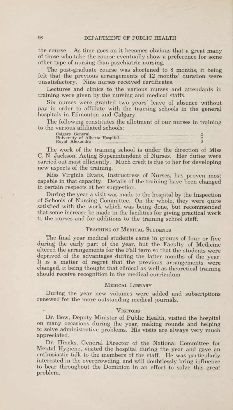 the course. As time goes on it becomes obvious that a great many of those who take the course eventually show a preference for some other type of nursing than psychiatric nursing. The post-graduate course was shortened to 8 months, it being felt that the previous arrangements of 12 months’ duration were unsatisfactory. Nine nurses received certificates. Lectures and clinics to the various nurses and attendants in training were given by the nursing and medical staffs. Six nurses were granted two years’ leave of absence without pay in order to affiliate with the training schools in the general hospitals in Edmonton and Calgary. The following constitutes the allotment of our nurses in training to the various affiliated schools: Calgary General . 2 University of Alberta Hospital. 2 Royal Alexandra . 2 The work of the training school is under the direction of Miss C. N. Jackson, Acting Superintendent of Nurses. Her duties were carried out most efficiently. Much credt is due to her for developing new aspects of the training. Miss Virginia Evans, Instructress of Nurses, has proven most capable in that capacity. Details of the training have been changed in certain respects at her suggestion. During the year a visit was made to the hospital by the Inspection of Schools of Nursing Committee. On the whole, they were quite satisfied with the work which was being done, but recommended that some increase be made in the facilities for giving practical work to the nurses and for additions to the training school staff. i Teaching of Medical Students The final year medical students came in groups of four or five during the early part of the year, but the Faculty of Medicine altered the arrangements for the Fall term so that the students were deprived of the advantages during the latter months of the year. It is a matter of regret that the previous arrangements were changed, it being thought that clinical as well as theoretical training should receive recognition in the medical curriculum. Medical Library During the year new volumes were added and subscriptions renewed for the more outstanding medical journals. * Visitors Dr. Bow, Deputy Minister of Public Health, visited the hospital on many occasions during the year, making rounds and helping tc solve administrative problems. His visits are always very much appreciated. Dr. Hincks, General Director of the National Committee for Mental Hygiene, visited the hospital during the year and gave an enthusiastic talk to the members of the staff. He was particularly interested in the overcrowding, and will doubtlessly bring influence to bear throughout the Dominion in an effort to solve this great problem.