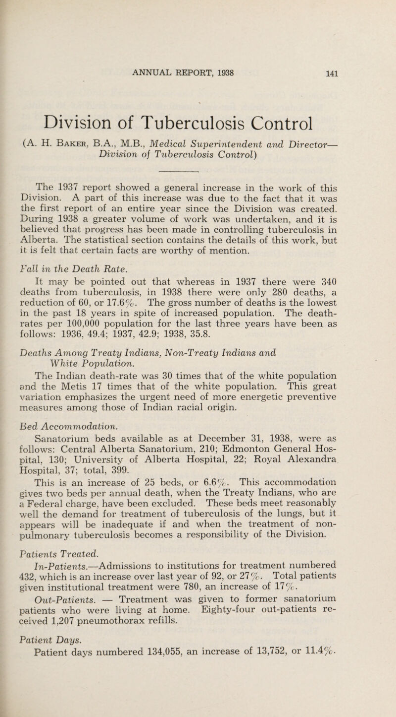 Division of Tuberculosis Control (A. H. Baker, B.A., M.B., Medical Superintendent and Director— Division of Tuberculosis Control) The 1937 report showed a general increase in the work of this Division. A part of this increase was due to the fact that it was the first report of an entire year since the Division was created. During 1938 a greater volume of work was undertaken, and it is believed that progress has been made in controlling tuberculosis in Alberta. The statistical section contains the details of this work, but it is felt that certain facts are worthy of mention. Fall in the Death Rate. It may be pointed out that whereas in 1937 there were 340 deaths from tuberculosis, in 1938 there were only 280 deaths, a reduction of 60, or 17.6%. The gross number of deaths is the lowest in the past 18 years in spite of increased population. The death- rates per 100,000 population for the last three years have been as follows: 1936, 49.4; 1937, 42.9; 1938, 35.8. Deaths Among Treaty Indians, Non-Treaty Indians and White Population. The Indian death-rate was 30 times that of the white population and the Metis 17 times that of the white population. This great variation emphasizes the urgent need of more energetic preventive measures among those of Indian racial origin. Bed Accommodation. Sanatorium beds available as at December 31, 1938, were as follows: Central Alberta Sanatorium, 210; Edmonton General Hos¬ pital, 130; University of Alberta Hospital, 22; Royal Alexandra Hospital, 37; total, 399. This is an increase of 25 beds, or 6.6%. This accommodation gives two beds per annual death, when the Treaty Indians, who are a Federal charge, have been excluded. These beds meet reasonably well the demand for treatment of tuberculosis of the lungs, but it appears will be inadequate if and when the treatment of non- pulmonary tuberculosis becomes a responsibility of the Division. Patients Treated. In-Patients.—Admissions to institutions for treatment numbered 432, which is an increase over last year of 92, or 27%. Total patients given institutional treatment were 780, an increase of 17%. Out-Patients. — Treatment was given to former sanatorium patients who were living at home. Eighty-four out-patients re¬ ceived 1,207 pneumothorax refills. Patient Days. Patient days numbered 134,055, an increase of 13,752, or 11.4%.