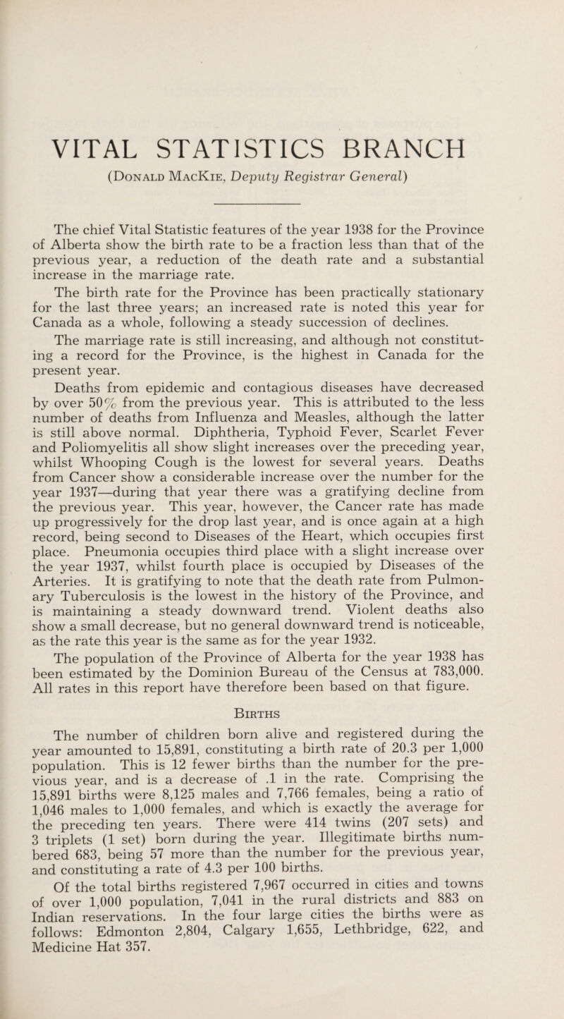 VITAL STATISTICS BRANCH (Donald MacKie, Deputy Registrar General) The chief Vital Statistic features of the year 1938 for the Province of Alberta show the birth rate to be a fraction less than that of the previous year, a reduction of the death rate and a substantial increase in the marriage rate. The birth rate for the Province has been practically stationary for the last three years; an increased rate is noted this year for Canada as a whole, following a steady succession of declines. The marriage rate is still increasing, and although not constitut¬ ing a record for the Province, is the highest in Canada for the present year. Deaths from epidemic and contagious diseases have decreased by over 50% from the previous year. This is attributed to the less number of deaths from Influenza and Measles, although the latter is still above normal. Diphtheria, Typhoid Fever, Scarlet Fever and Poliomyelitis all show slight increases over the preceding year, whilst Whooping Cough is the lowest for several years. Deaths from Cancer show a considerable increase over the number for the year 1937—during that year there was a gratifying decline from the previous year. This year, however, the Cancer rate has made up progressively for the drop last year, and is once again at a high record, being second to Diseases of the Heart, which occupies first place. Pneumonia occupies third place with a slight increase over the year 1937, whilst fourth place is occupied by Diseases of the Arteries. It is gratifying to note that the death rate from Pulmon¬ ary Tuberculosis is the lowest in the history of the Province, and is maintaining a steady downward trend. Violent deaths also show a small decrease, but no general downward trend is noticeable, as the rate this year is the same as for the year 1932. The population of the Province of Alberta for the year 1938 has been estimated by the Dominion Bureau of the Census at 783,000. All rates in this report have therefore been based on that figure. Births The number of children born alive and registered during the year amounted to 15,891, constituting a birth rate of 20.3 per 1,000 population. This is 12 fewer births than the number for the pre¬ vious year, and is a decrease of .1 in the rate. Comprising the 15,891 births were 8,125 males and 7,766 females, being a ratio of 1,046 males to 1,000 females, and which is exactly the average for the preceding ten years. There were 414 twins (207 sets) and 3 triplets (1 set) born during the year. Illegitimate births num¬ bered 683, being 57 more than the number for the previous year, and constituting a rate of 4.3 per 100 births. Of the total births registered 7,967 occurred in cities and towns of over 1,000 population, 7,041 in the rural districts and 883 on Indian reservations. In the four large cities the births were as follows: Edmonton 2,804, Calgary 1,655, Lethbridge, 622, and Medicine Hat 357.