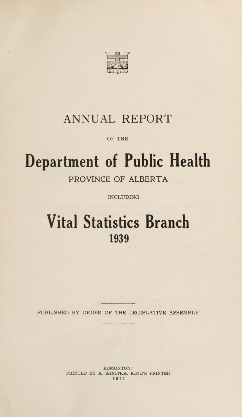 OF THE Department of Public Health PROVINCE OF ALBERTA INCLUDING Vital Statistics Branch 1939 PUBLISHED BY ORDER OF THE LEGISLATIVE ASSEMBLY EDMONTON: PRINTED BY A. SHNITKA, KING’S PRINTER 19 4 1