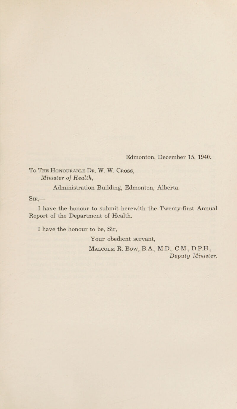 Edmonton, December 15, 1940. To The Honourable Dr. W. W. Cross, Minister of Health, Administration Building, Edmonton, Alberta. Sir,— I have the honour to submit herewith the Twenty-first Annual Report of the Department of Health. I have the honour to be, Sir, Your obedient servant, Malcolm R. Bow, B.A., M.D., C.M., D.P.H., Deputy Minister.