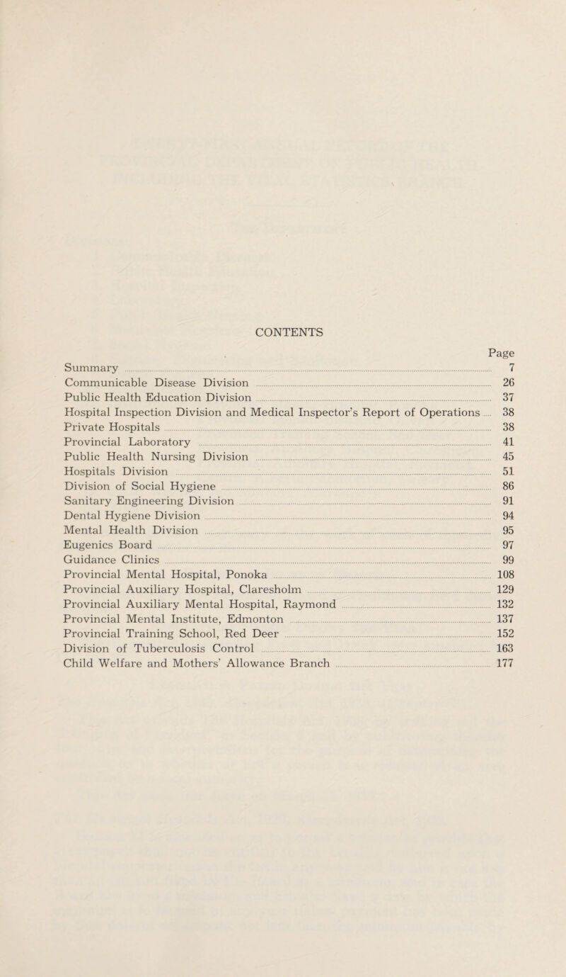 CONTENTS Page Summary . 7 Communicable Disease Division . 26 Public Health Education Division . 37 Hospital Inspection Division and Medical Inspector’s Report of Operations ... 38 Private Hospitals . 38 Provincial Laboratory . 41 Public Health Nursing Division . 45 Hospitals Division . 51 Division of Social Hygiene . 86 Sanitary Engineering Division . 91 Dental Hygiene Division . 94 Mental Health Division . 95 Eugenics Board . 97 Guidance Clinics . 99 Provincial Mental Hospital, Ponoka . 108 Provincial Auxiliary Hospital, Claresholm . 129 Provincial Auxiliary Mental Hospital, Raymond . 132 Provincial Mental Institute, Edmonton . 137 Provincial Training School, Red Deer .152 Division of Tuberculosis Control . 163 Child Welfare and Mothers' Allowance Branch . 177