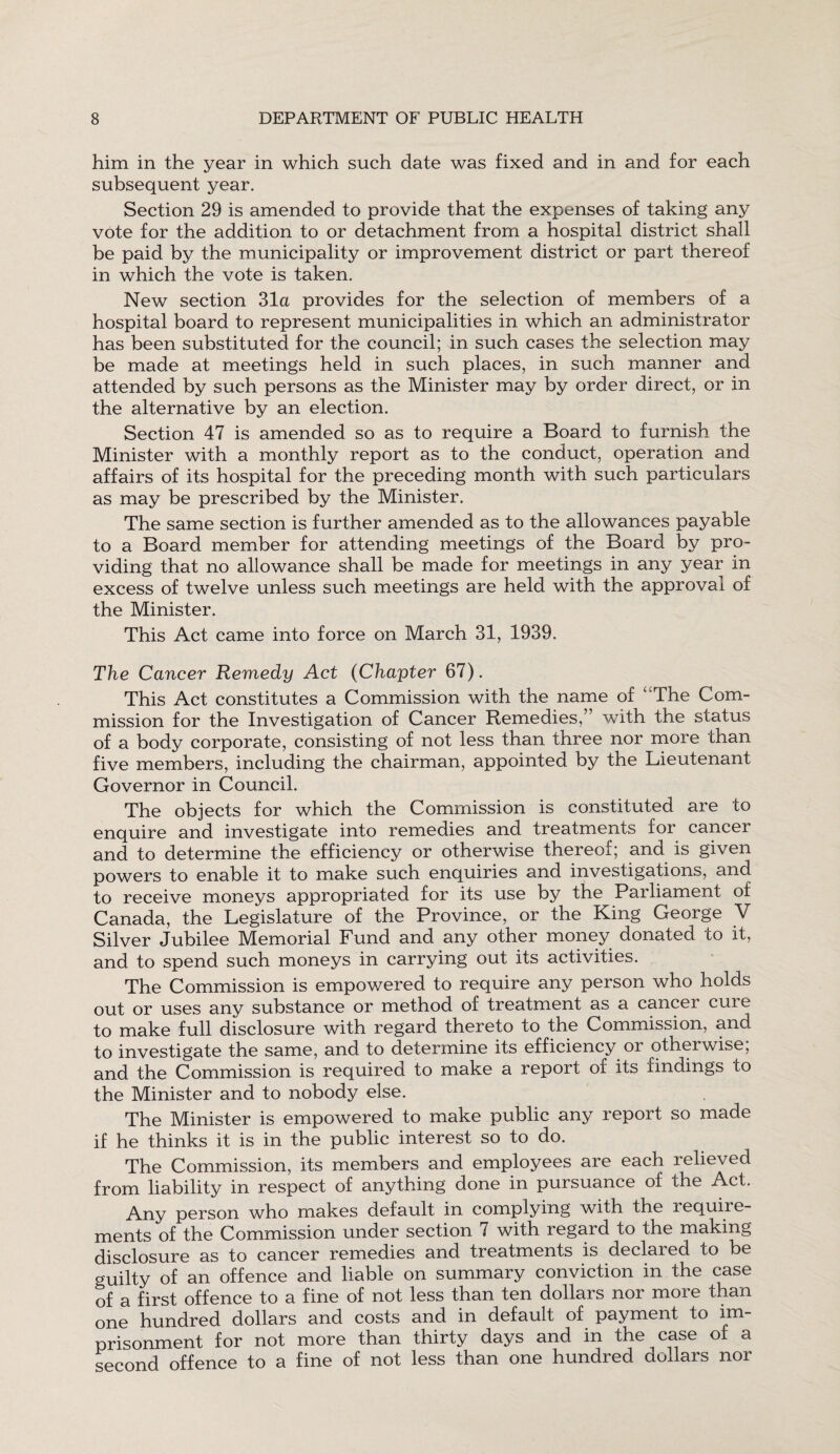 him in the year in which such date was fixed and in and for each subsequent year. Section 29 is amended to provide that the expenses of taking any vote for the addition to or detachment from a hospital district shall be paid by the municipality or improvement district or part thereof in which the vote is taken. New section 31a provides for the selection of members of a hospital board to represent municipalities in which an administrator has been substituted for the council; in such cases the selection may be made at meetings held in such places, in such manner and attended by such persons as the Minister may by order direct, or in the alternative by an election. Section 47 is amended so as to require a Board to furnish the Minister with a monthly report as to the conduct, operation and affairs of its hospital for the preceding month with such particulars as may be prescribed by the Minister. The same section is further amended as to the allowances payable to a Board member for attending meetings of the Board by pro¬ viding that no allowance shall be made for meetings in any year in excess of twelve unless such meetings are held with the approval of the Minister. This Act came into force on March 31, 1939. The Cancer Remedy Act (Chapter 67). This Act constitutes a Commission with the name of ‘ The Com¬ mission for the Investigation of Cancer Remedies,” with the status of a body corporate, consisting of not less than three nor more than five members, including the chairman, appointed by the Lieutenant Governor in Council. The objects for which the Commission is constituted are to enquire and investigate into remedies and treatments for cancer and to determine the efficiency or otherwise thereoi; ana is given powers to enable it to make such enquiries and investigations, and to receive moneys appropriated for its use by the Parliament of Canada, the Legislature of the Province, or the King George V Silver Jubilee Memorial Fund and any other money donated to it, and to spend such moneys in carrying out its activities. The Commission is empowered to require any person who holds out or uses any substance or method of treatment as a cancer cure to make full disclosure with regard thereto to the Commission, and to investigate the same, and to determine its efficiency or otherwise; and the Commission is required to make a report of its findings to the Minister and to nobody else. The Minister is empowered to make public any report so made if he thinks it is in the public interest so to do. The Commission, its members and employees are each relieved from liability in respect of anything done in pursuance of the Act. Any person who makes default in complying with the require¬ ments of the Commission under section 7 with regard to the making disclosure as to cancer remedies and treatments is declared to be guilty of an offence and liable on summary conviction in the case of a first offence to a fine of not less than ten dollars nor more than one hundred dollars and costs and in default of payment to im¬ prisonment for not more than thirty days and in the case of a second offence to a fine of not less than one hundred dollars nor