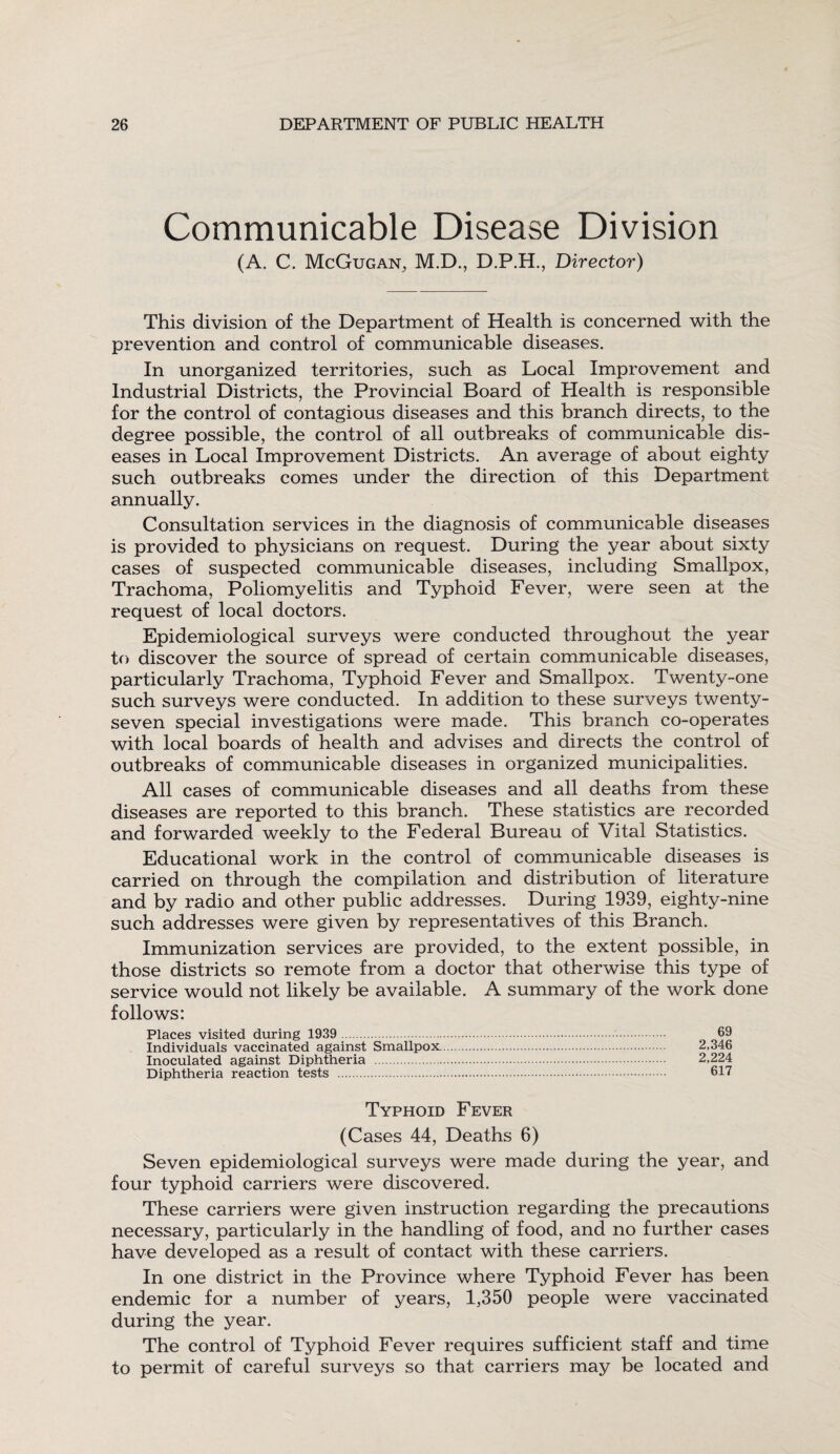 Communicable Disease Division (A. C. McGugan, M.D., D.P.H., Director) This division of the Department of Health is concerned with the prevention and control of communicable diseases. In unorganized territories, such as Local Improvement and Industrial Districts, the Provincial Board of Health is responsible for the control of contagious diseases and this branch directs, to the degree possible, the control of all outbreaks of communicable dis¬ eases in Local Improvement Districts. An average of about eighty such outbreaks comes under the direction of this Department annually. Consultation services in the diagnosis of communicable diseases is provided to physicians on request. During the year about sixty cases of suspected communicable diseases, including Smallpox, Trachoma, Poliomyelitis and Typhoid Fever, were seen at the request of local doctors. Epidemiological surveys were conducted throughout the year to discover the source of spread of certain communicable diseases, particularly Trachoma, Typhoid Fever and Smallpox. Twenty-one such surveys were conducted. In addition to these surveys twenty- seven special investigations were made. This branch co-operates with local boards of health and advises and directs the control of outbreaks of communicable diseases in organized municipalities. All cases of communicable diseases and all deaths from these diseases are reported to this branch. These statistics are recorded and forwarded weekly to the Federal Bureau of Vital Statistics. Educational work in the control of communicable diseases is carried on through the compilation and distribution of literature and by radio and other public addresses. During 1939, eighty-nine such addresses were given by representatives of this Branch. Immunization services are provided, to the extent possible, in those districts so remote from a doctor that otherwise this type of service would not likely be available. A summary of the work done follows: Places visited during 1939 .. 69 Individuals vaccinated against Smallpox. 2,346 Inoculated against Diphtheria . 2,224 Diphtheria reaction tests . 617 Typhoid Fever (Cases 44, Deaths 6) Seven epidemiological surveys were made during the year, and four typhoid carriers were discovered. These carriers were given instruction regarding the precautions necessary, particularly in the handling of food, and no further cases have developed as a result of contact with these carriers. In one district in the Province where Typhoid Fever has been endemic for a number of years, 1,350 people were vaccinated during the year. The control of Typhoid Fever requires sufficient staff and time to permit of careful surveys so that carriers may be located and