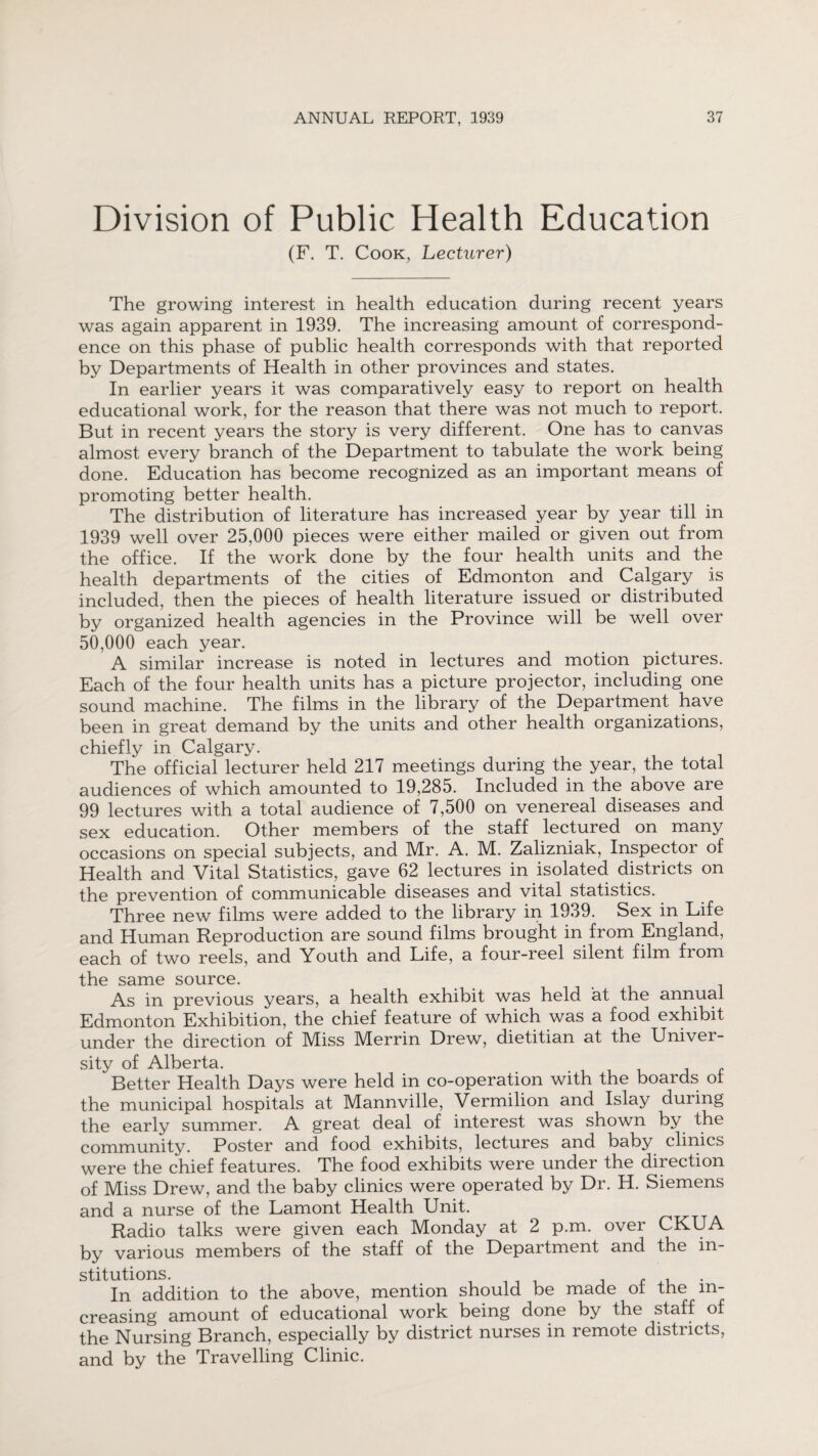 Division of Public Health Education (F. T. Cook, Lecturer) The growing interest in health education during recent years was again apparent in 1939. The increasing amount of correspond¬ ence on this phase of public health corresponds with that reported by Departments of Health in other provinces and states. In earlier years it was comparatively easy to report on health educational work, for the reason that there was not much to report. But in recent years the story is very different. One has to canvas almost every branch of the Department to tabulate the work being done. Education has become recognized as an important means of promoting better health. The distribution of literature has increased year by year till in 1939 well over 25,000 pieces were either mailed or given out from the office. If the work done by the four health units and the health departments of the cities of Edmonton and Calgary is included, then the pieces of health literature issued or distributed by organized health agencies in the Province will be well over 50,000 each year. A similar increase is noted in lectures and motion pictures. Each of the four health units has a picture projector, including one sound machine. The films in the library of the Department have been in great demand by the units and other health organizations, chiefly in Calgary. The official lecturer held 217 meetings during the year, the total audiences of which amounted to 19,285. Included in the above are 99 lectures with a total audience of 7,500 on venereal diseases and sex education. Other members of the staff lectured on many occasions on special subjects, and Mr. A. M. Zalizniak, Inspector of Health and Vital Statistics, gave 62 lectures in isolated districts on the prevention of communicable diseases and vital statistics. Three new films were added to the library in 1939. Sex in Life and Human Reproduction are sound films brought in from England, each of two reels, and Youth and Life, a four-reel silent film from the same source. As in previous years, a health exhibit was held at the annual Edmonton Exhibition, the chief feature of which was a food exhibit under the direction of Miss Merrin Drew, dietitian at the Univer¬ sity of Alberta. Better Health Days were held in co-operation with the boards of the municipal hospitals at Mannville, Vermilion and Islay during the early summer. A great deal of interest was shown by the community. Poster and food exhibits, lectures and baby clinics were the chief features. The food exhibits were under the direction of Miss Drew, and the baby clinics were operated by Dr. H. Siemens and a nurse of the Lamont Health Unit. Radio talks were given each Monday at 2 p.m. over CKUA by various members of the staff of the Department and the in¬ stitutions. f ,, . In addition to the above, mention should be made ot the in¬ creasing' amount of educational work being done by the staff of the Nursing Branch, especially by district nurses in remote districts, and by the Travelling Clinic.