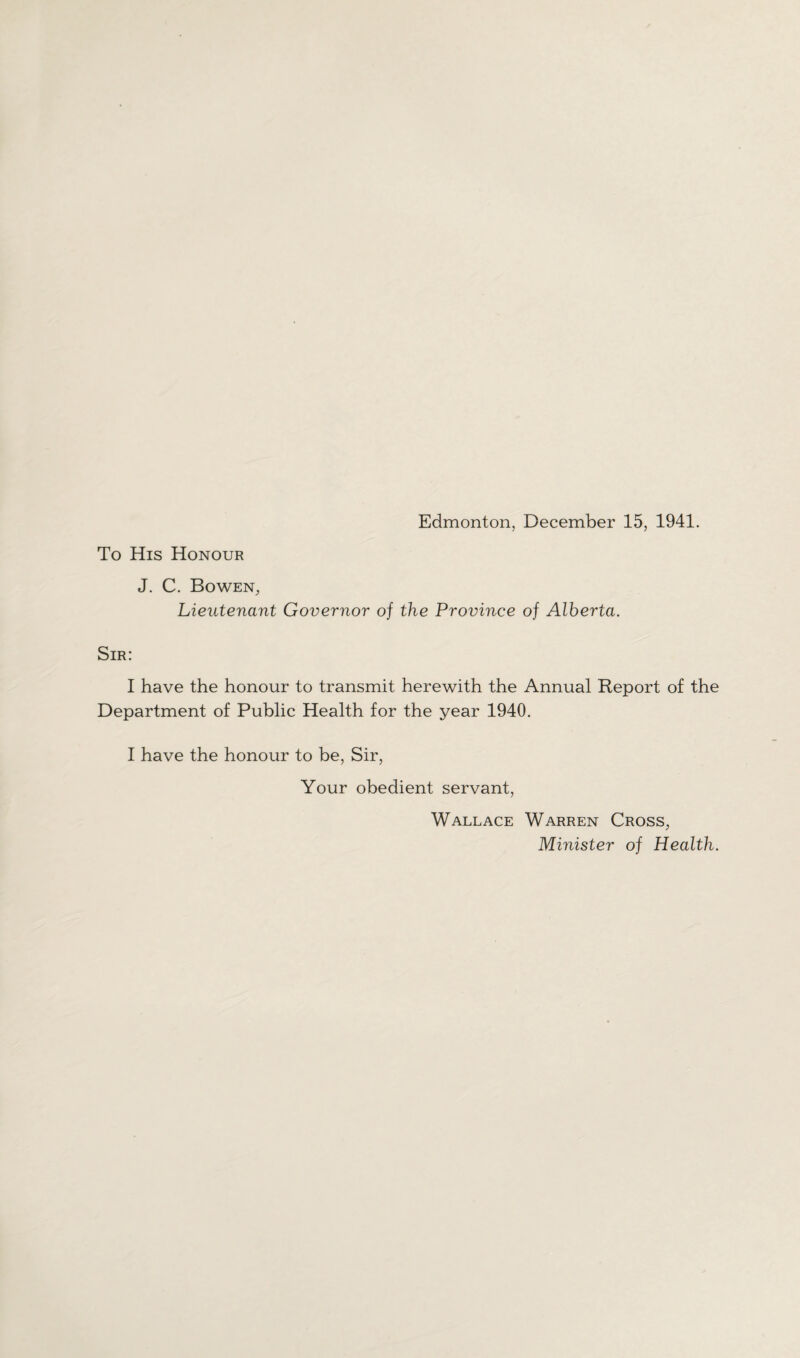 Edmonton, December 15, 1941. To His Honour J. C. Bowen, Lieutenant Governor of the Province of Alberta. Sir: I have the honour to transmit herewith the Annual Report of the Department of Public Health for the year 1940. I have the honour to be, Sir, Your obedient servant, Wallace Warren Cross, Minister of Health.