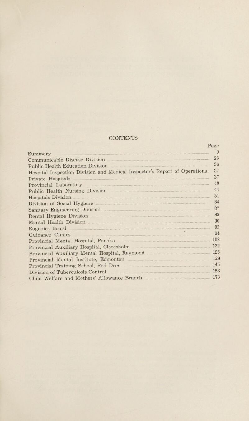 CONTENTS Page Summary . Communicable Disease Division . Public Health Education Division Hospital Inspection Division and Medical Inspector’s Report of Operations Private Hospitals .. Provincial Laboratory .-. Public Health Nursing Division Hospitals Division. Division of Social Hygiene .-. Sanitary Engineering Division Dental Hygiene Division .-.. Mental Health Division . Eugenics Board ... Guidance Clinics . Provincial Mental Hospital, Ponoka Provincial Auxiliary Hospital, Claresholm Provincial Auxiliary Mental Hospital, Raymond Provincial Mental Institute, Edmonton Provincial Training School, Red Deer Division of Tuberculosis Control Child Welfare and Mothers’ Allowance Branch 9 26 36 37 37 40 44 51 84 87 89 90 92 94 102 122 125 129 145 156 173