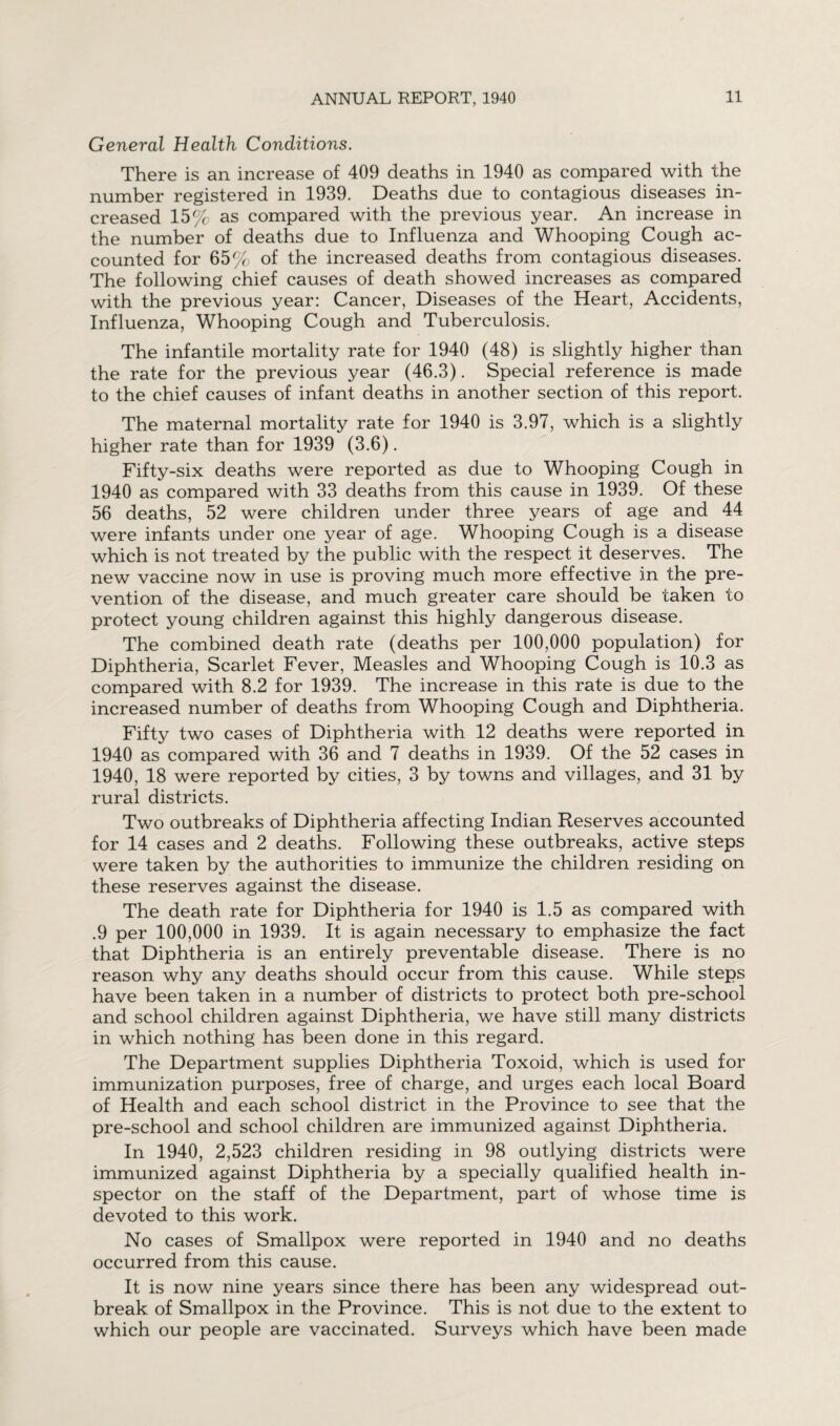 General Health Conditions. There is an increase of 409 deaths in 1940 as compared with the number registered in 1939. Deaths due to contagious diseases in¬ creased 15% as compared with the previous year. An increase in the number of deaths due to Influenza and Whooping Cough ac¬ counted for 65% of the increased deaths from contagious diseases. The following chief causes of death showed increases as compared with the previous year: Cancer, Diseases of the Heart, Accidents, Influenza, Whooping Cough and Tuberculosis. The infantile mortality rate for 1940 (48) is slightly higher than the rate for the previous year (46.3). Special reference is made to the chief causes of infant deaths in another section of this report. The maternal mortality rate for 1940 is 3.97, which is a slightly higher rate than for 1939 (3.6). Fifty-six deaths were reported as due to Whooping Cough in 1940 as compared with 33 deaths from this cause in 1939. Of these 56 deaths, 52 were children under three years of age and 44 were infants under one year of age. Whooping Cough is a disease which is not treated by the public with the respect it deserves. The new vaccine now in use is proving much more effective in the pre¬ vention of the disease, and much greater care should be taken to protect young children against this highly dangerous disease. The combined death rate (deaths per 100,000 population) for Diphtheria, Scarlet Fever, Measles and Whooping Cough is 10.3 as compared with 8.2 for 1939. The increase in this rate is due to the increased number of deaths from Whooping Cough and Diphtheria. Fifty two cases of Diphtheria with 12 deaths were reported in 1940 as compared with 36 and 7 deaths in 1939. Of the 52 cases in 1940, 18 were reported by cities, 3 by towns and villages, and 31 by rural districts. Two outbreaks of Diphtheria affecting Indian Reserves accounted for 14 cases and 2 deaths. Following these outbreaks, active steps were taken by the authorities to immunize the children residing on these reserves against the disease. The death rate for Diphtheria for 1940 is 1.5 as compared with .9 per 100,000 in 1939. It is again necessary to emphasize the fact that Diphtheria is an entirely preventable disease. There is no reason why any deaths should occur from this cause. While steps have been taken in a number of districts to protect both pre-school and school children against Diphtheria, we have still many districts in which nothing has been done in this regard. The Department supplies Diphtheria Toxoid, which is used for immunization purposes, free of charge, and urges each local Board of Health and each school district in the Province to see that the pre-school and school children are immunized against Diphtheria. In 1940, 2,523 children residing in 98 outlying districts were immunized against Diphtheria by a specially qualified health in¬ spector on the staff of the Department, part of whose time is devoted to this work. No cases of Smallpox were reported in 1940 and no deaths occurred from this cause. It is now nine years since there has been any widespread out¬ break of Smallpox in the Province. This is not due to the extent to which our people are vaccinated. Surveys which have been made