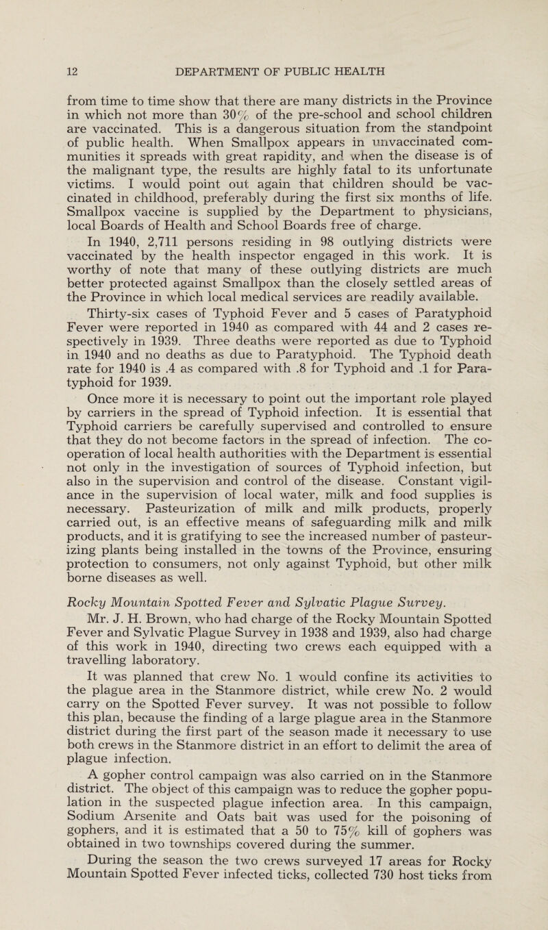 from time to time show that there are many districts in the Province in which not more than 30% of the pre-school and school children are vaccinated. This is a dangerous situation from the standpoint of public health. When Smallpox appears in unvaccinated com¬ munities it spreads with great rapidity, and when the disease is of the malignant type, the results are highly fatal to its unfortunate victims. I would point out again that children should be vac¬ cinated in childhood, preferably during the first six months of life. Smallpox vaccine is supplied by the Department to physicians, local Boards of Health and School Boards free of charge. In 1940, 2,711 persons residing in 98 outlying districts were vaccinated by the health inspector engaged in this work. It is worthy of note that many of these outlying districts are much better protected against Smallpox than the closely settled areas of the Province in which local medical services are readily available. Thirty-six cases of Typhoid Fever and 5 cases of Paratyphoid Fever were reported in 1940 as compared with 44 and 2 cases re¬ spectively in 1939. Three deaths were reported as due to Typhoid in 1940 and no deaths as due to Paratyphoid. The Typhoid death rate for 1940 is .4 as compared with .8 for Typhoid and .1 for Para¬ typhoid for 1939. Once more it is necessary to point out the important role played by carriers in the spread of Typhoid infection. It is essential that Typhoid carriers be carefully supervised and controlled to ensure that they do not become factors in the spread of infection. The co¬ operation of local health authorities with the Department is essential not only in the investigation of sources of Typhoid infection, but also in the supervision and control of the disease. Constant vigil¬ ance in the supervision of local water, milk and food supplies is necessary. Pasteurization of milk and milk products, properly carried out, is an effective means of safeguarding milk and milk products, and it is gratifying to see the increased number of pasteur¬ izing plants being installed in the towns of the Province, ensuring protection to consumers, not only against Typhoid, but other milk borne diseases as well. Rocky Mountain Spotted Fever and Sylvatic Plague Survey. Mr. J. H. Brown, who had charge of the Rocky Mountain Spotted Fever and Sylvatic Plague Survey in 1938 and 1939, also had charge of this work in 1940, directing two crews each equipped with a travelling laboratory. It was planned that crew No. 1 would confine its activities to the plague area in the Stanmore district, while crew No. 2 would carry on the Spotted Fever survey. It was not possible to follow this plan, because the finding of a large plague area in the Stanmore district during the first part of the season made it necessary to use both crews in the Stanmore district in an effort to delimit the area of plague infection. A gopher control campaign was also carried on in the Stanmore district. The object of this campaign was to reduce the gopher popu¬ lation in the suspected plague infection area. In this campaign, Sodium Arsenite and Oats bait was used for the poisoning of gophers, and it is estimated that a 50 to 75% kill of gophers was obtained in two townships covered during the summer. During the season the two crews surveyed 17 areas for Rocky Mountain Spotted Fever infected ticks, collected 730 host ticks from