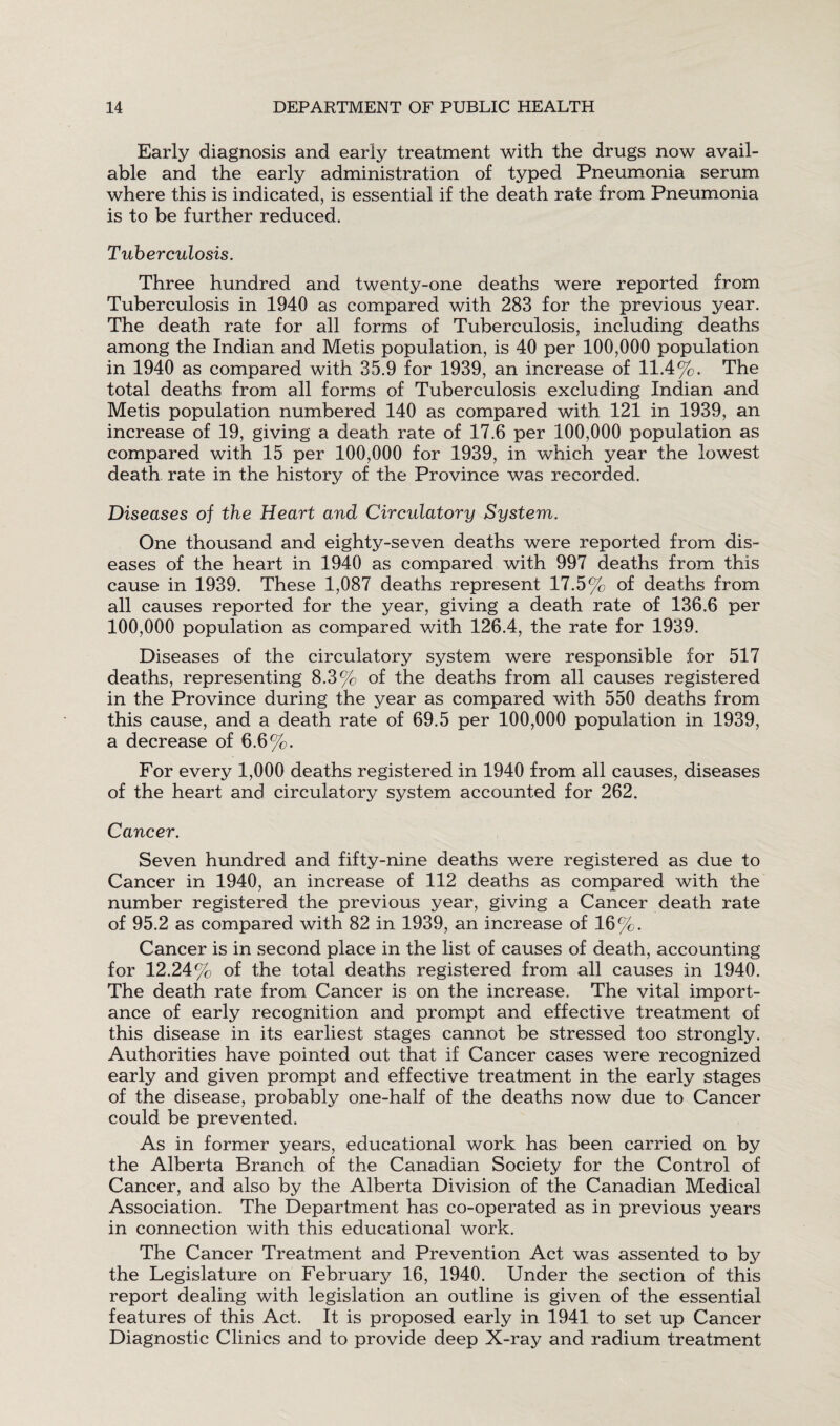 Early diagnosis and early treatment with the drugs now avail¬ able and the early administration of typed Pneumonia serum where this is indicated, is essential if the death rate from Pneumonia is to be further reduced. Tuberculosis. Three hundred and twenty-one deaths were reported from Tuberculosis in 1940 as compared with 283 for the previous year. The death rate for all forms of Tuberculosis, including deaths among the Indian and Metis population, is 40 per 100,000 population in 1940 as compared with 35.9 for 1939, an increase of 11.4%. The total deaths from all forms of Tuberculosis excluding Indian and Metis population numbered 140 as compared with 121 in 1939, an increase of 19, giving a death rate of 17.6 per 100,000 population as compared with 15 per 100,000 for 1939, in which year the lowest death rate in the history of the Province was recorded. Diseases of the Heart and Circulatory System. One thousand and eighty-seven deaths were reported from dis¬ eases of the heart in 1940 as compared with 997 deaths from this cause in 1939. These 1,087 deaths represent 17.5% of deaths from all causes reported for the year, giving a death rate of 136.6 per 100,000 population as compared with 126.4, the rate for 1939. Diseases of the circulatory system were responsible for 517 deaths, representing 8.3% of the deaths from all causes registered in the Province during the year as compared with 550 deaths from this cause, and a death rate of 69.5 per 100,000 population in 1939, a decrease of 6.6%. For every 1,000 deaths registered in 1940 from all causes, diseases of the heart and circulatory system accounted for 262. Cancer. Seven hundred and fifty-nine deaths were registered as due to Cancer in 1940, an increase of 112 deaths as compared with the number registered the previous year, giving a Cancer death rate of 95.2 as compared with 82 in 1939, an increase of 16%. Cancer is in second place in the list of causes of death, accounting for 12.24% of the total deaths registered from all causes in 1940. The death rate from Cancer is on the increase. The vital import¬ ance of early recognition and prompt and effective treatment of this disease in its earliest stages cannot be stressed too strongly. Authorities have pointed out that if Cancer cases were recognized early and given prompt and effective treatment in the early stages of the disease, probably one-half of the deaths now due to Cancer could be prevented. As in former years, educational work has been carried on by the Alberta Branch of the Canadian Society for the Control of Cancer, and also by the Alberta Division of the Canadian Medical Association. The Department has co-operated as in previous years in connection with this educational work. The Cancer Treatment and Prevention Act was assented to by the Legislature on February 16, 1940. Under the section of this report dealing with legislation an outline is given of the essential features of this Act. It is proposed early in 1941 to set up Cancer Diagnostic Clinics and to provide deep X-ray and radium treatment