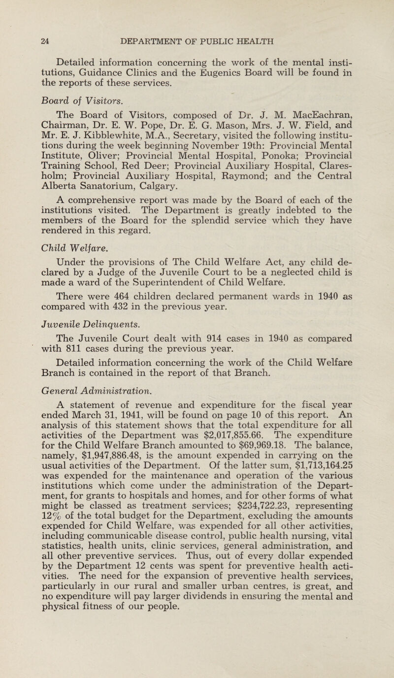 Detailed information concerning the work of the mental insti¬ tutions, Guidance Clinics and the Eugenics Board will be found in the reports of these services. Board of Visitors. The Board of Visitors, composed of Dr. J. M. MacEachran, Chairman, Dr. E. W. Pope, Dr. E. G. Mason, Mrs. J. W. Field, and Mr. E. J. Kibble white, M.A., Secretary, visited the following institu¬ tions during the week beginning November 19th: Provincial Mental Institute, Oliver; Provincial Mental Hospital, Ponoka; Provincial Training School, Red Deer; Provincial Auxiliary Hospital, Clares- holm; Provincial Auxiliary Hospital, Raymond; and the Central Alberta Sanatorium, Calgary. A comprehensive report was made by the Board of each of the institutions visited. The Department is greatly indebted to the members of the Board for the splendid service which they have rendered in this regard. Child Welfare. Under the provisions of The Child Welfare Act, any child de¬ clared by a Judge of the Juvenile Court to be a neglected child is made a ward of the Superintendent of Child Welfare. There were 464 children declared permanent wards in 1940 as compared with 432 in the previous year. Juvenile Delinquents. The Juvenile Court dealt with 914 cases in 1940 as compared with 811 cases during the previous year. Detailed information concerning the work of the Child Welfare Branch is contained in the report of that Branch. General Administration. A statement of revenue and expenditure for the fiscal year ended March 31, 1941, will be found on page 10 of this report. An analysis of this statement shows that the total expenditure for all activities of the Department was $2,017,855.66. The expenditure for the Child Welfare Branch amounted to $69,969.18. The balance, namely, $1,947,886.48, is the amount expended in carrying on the usual activities of the Department. Of the latter sum, $1,713,164.25 was expended for the maintenance and operation of the various institutions which come under the administration of the Depart¬ ment, for grants to hospitals and homes, and for other forms of what might be classed as treatment services; $234,722.23, representing 12% of the total budget for the Department, excluding the amounts expended for Child Welfare, was expended for all other activities, including communicable disease control, public health nursing, vital statistics, health units, clinic services, general administration, and all other preventive services. Thus, out of every dollar expended by the Department 12 cents was spent for preventive health acti¬ vities. The need for the expansion of preventive health services, particularly in our rural and smaller urban centres, is great, and no expenditure will pay larger dividends in ensuring the mental and physical fitness of our people.