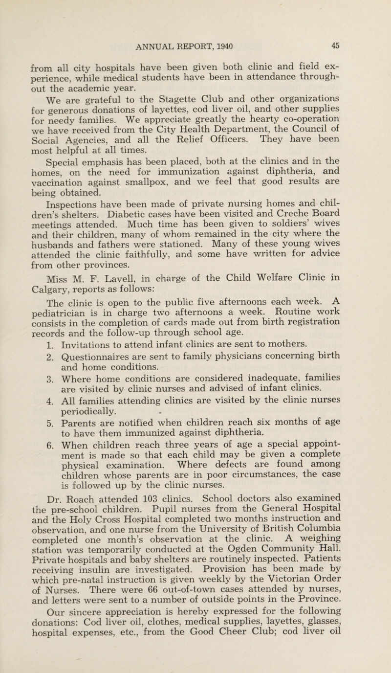 from all city hospitals have been given both clinic and field ex¬ perience, while medical students have been in attendance through¬ out the academic year. We are grateful to the Stagette Club and other organizations for generous donations of layettes, cod liver oil, and other supplies for needy families. We appreciate greatly the hearty co-operation we have received from the City Health Department, the Council of Social Agencies, and all the Relief Officers. They have been most helpful at all times. Special emphasis has been placed, both at the clinics and in the homes, on the need for immunization against diphtheria, and vaccination against smallpox, and we feel that good results are being obtained. Inspections have been made of private nursing homes and chil¬ dren’s shelters. Diabetic cases have been visited and Creche Board meetings attended. Much time has been given to soldiers’ wives and their children, many of whom remained in the city where the husbands and fathers were stationed. Many of these young wives attended the clinic faithfully, and some have written for advice from other provinces. Miss M. F. Lavell, in charge of the Child Welfare Clinic in Calgary, reports as follows: The clinic is open to the public five afternoons each week. A pediatrician is in charge two afternoons a week. Routine work consists in the completion of cards made out from birth registration records and the follow-up through school age. 1. Invitations to attend infant clinics are sent to mothers. 2. Questionnaires are sent to family physicians concerning birth and home conditions. 3. Where home conditions are considered inadequate, families are visited by clinic nurses and advised of infant clinics. 4. All families attending clinics are visited by the clinic nurses periodically. 5. Parents are notified when children reach six months of age to have them immunized against diphtheria. 6. When children reach three years of age a special appoint¬ ment is made so that each child may be given a complete physical examination. Where defects are found among children whose parents are in poor circumstances, the case is followed up by the clinic nurses. Dr. Roach attended 103 clinics. School doctors also examined the pre-school children. Pupil nurses from the General Hospital and the Holy Cross Hospital completed two months instruction and observation, and one nurse from the University of British Columbia completed one month’s observation at the clinic. A weighing station was temporarily conducted at the Ogden Community Hall. Private hospitals and baby shelters are routinely inspected. Patients receiving insulin are investigated. Provision has been made by which pre-natal instruction is given weekly by the Victorian Order of Nurses. There were 66 out-of-town cases attended by nurses, and letters were sent to a number of outside points in the Province. Our sincere appreciation is hereby expressed for the following donations: Cod liver oil, clothes, medical supplies, layettes, glasses, hospital expenses, etc., from the Good Cheer Club; cod liver oil