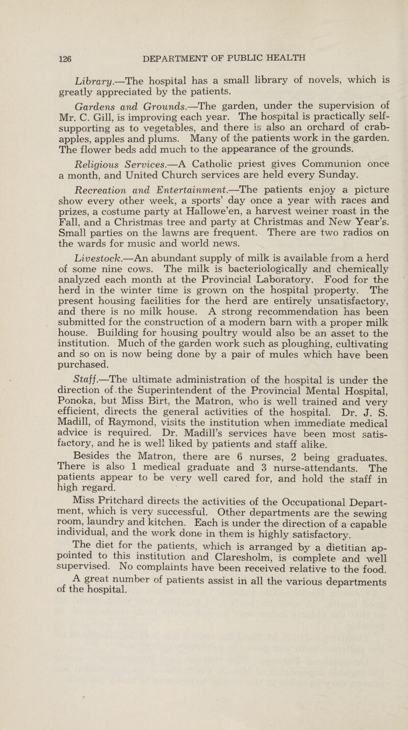 Library.—The hospital has a small library of novels, which is greatly appreciated by the patients. Gardens and Grounds— The garden, under the supervision of Mr. C. Gill, is improving each year. The hospital is practically self- supporting as to vegetables, and there is also an orchard of crab- apples, apples and plums. Many of the patients work in the garden. The flower beds add much to the appearance of the grounds. Religious Services.—A Catholic priest gives Communion once a month, and United Church services are held every Sunday. Recreation and Entertainment.—The patients enjoy a picture show every other week, a sports’ day once a year with races and prizes, a costume party at Hallowe’en, a harvest weiner roast in the Fall, and a Christmas tree and party at Christmas and New Year’s. Small parties on the lawns are frequent. There are two radios on the wards for music and world news. Livestock.—An abundant supply of milk is available from a herd of some nine cows. The milk is bacteriologically and chemically analyzed each month at the Provincial Laboratory. Food for the herd in the winter time is grown on the hospital property. The present housing facilities for the herd are entirely unsatisfactory, and there is no milk house. A strong recommendation has been submitted for the construction of a modern barn with a proper milk house. Building for housing poultry would also be an asset to the institution. Much of the garden work such as ploughing, cultivating and so on is now being done by a pair of mules which have been purchased. Staff.—The ultimate administration of the hospital is under the direction of . the Superintendent of the Provincial Mental Hospital, Ponoka, but Miss Birt, the Matron, who is well trained and very efficient, directs the general activities of the hospital. Dr. J. S. Madill, of Raymond, visits the institution when immediate medical advice is required. Dr. Madiil’s services have been most satis¬ factory, and he is well liked by patients and staff alike. Besides the Matron, there are 6 nurses, 2 being graduates. There is also 1 medical graduate and 3 nurse-attendants. The patients appear to be very well cared for, and hold the staff in high regard. Miss Pritchard directs the activities of the Occupational Depart¬ ment, which is very successful. Other departments are the sewing room, laundry and kitchen. Each is under the direction of a capable individual, and the work done in them is highly satisfactory. The diet for the patients, which is arranged by a dietitian ap¬ pointed to this institution and Claresholm, is complete and well supervised. No complaints have been received relative to the food. A great number of patients assist in all the various departments of the hospital.