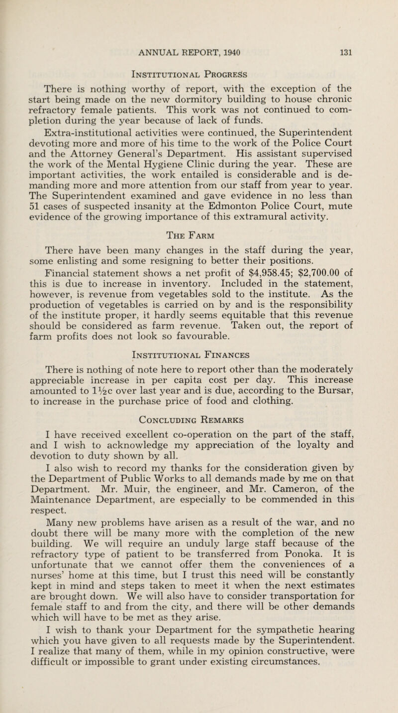 Institutional Progress There is nothing worthy of report, with the exception of the start being made on the new dormitory building to house chronic refractory female patients. This work was not continued to com¬ pletion during the year because of lack of funds. Extra-institutional activities were continued, the Superintendent devoting more and more of his time to the work of the Police Court and the Attorney General’s Department. His assistant supervised the work of the Mental Hygiene Clinic during the year. These are important activities, the work entailed is considerable and is de¬ manding more and more attention from our staff from year to year. The Superintendent examined and gave evidence in no less than 51 cases of suspected insanity at the Edmonton Police Court, mute evidence of the growing importance of this extramural activity. The Farm There have been many changes in the staff during the year, some enlisting and some resigning to better their positions. Financial statement shows a net profit of $4,958.45; $2,700.00 of this is due to increase in inventory. Included in the statement, however, is revenue from vegetables sold to the institute. As the production of vegetables is carried on by and is the responsibility of the institute proper, it hardly seems equitable that this revenue should be considered as farm revenue. Taken out, the report of farm profits does not look so favourable. Institutional Finances There is nothing of note here to report other than the moderately appreciable increase in per capita cost per day. This increase amounted to IV2C over last year and is due, according to the Bursar, to increase in the purchase price of food and clothing. Concluding Remarks I have received excellent co-operation on the part of the staff, and I wish to acknowledge my appreciation of the loyalty and devotion to duty shown by all. I also wish to record my thanks for the consideration given by the Department of Public Works to all demands made by me on that Department. Mr. Muir, the engineer, and Mr. Cameron, of the Maintenance Department, are especially to be commended in this respect. Many new problems have arisen as a result of the war, and no doubt there will be many more with the completion of the new building. We will require an unduly large staff because of the refractory type of patient to be transferred from Ponoka. It is unfortunate that we cannot offer them the conveniences of a nurses’ home at this time, but I trust this need will be constantly kept in mind and steps taken to meet it when the next estimates are brought down. We will also have to consider transportation for female staff to and from the city, and there will be other demands which will have to be met as they arise. I wish to thank your Department for the sympathetic hearing which you have given to all requests made by the Superintendent. I realize that many of them, while in my opinion constructive, were difficult or impossible to grant under existing circumstances.