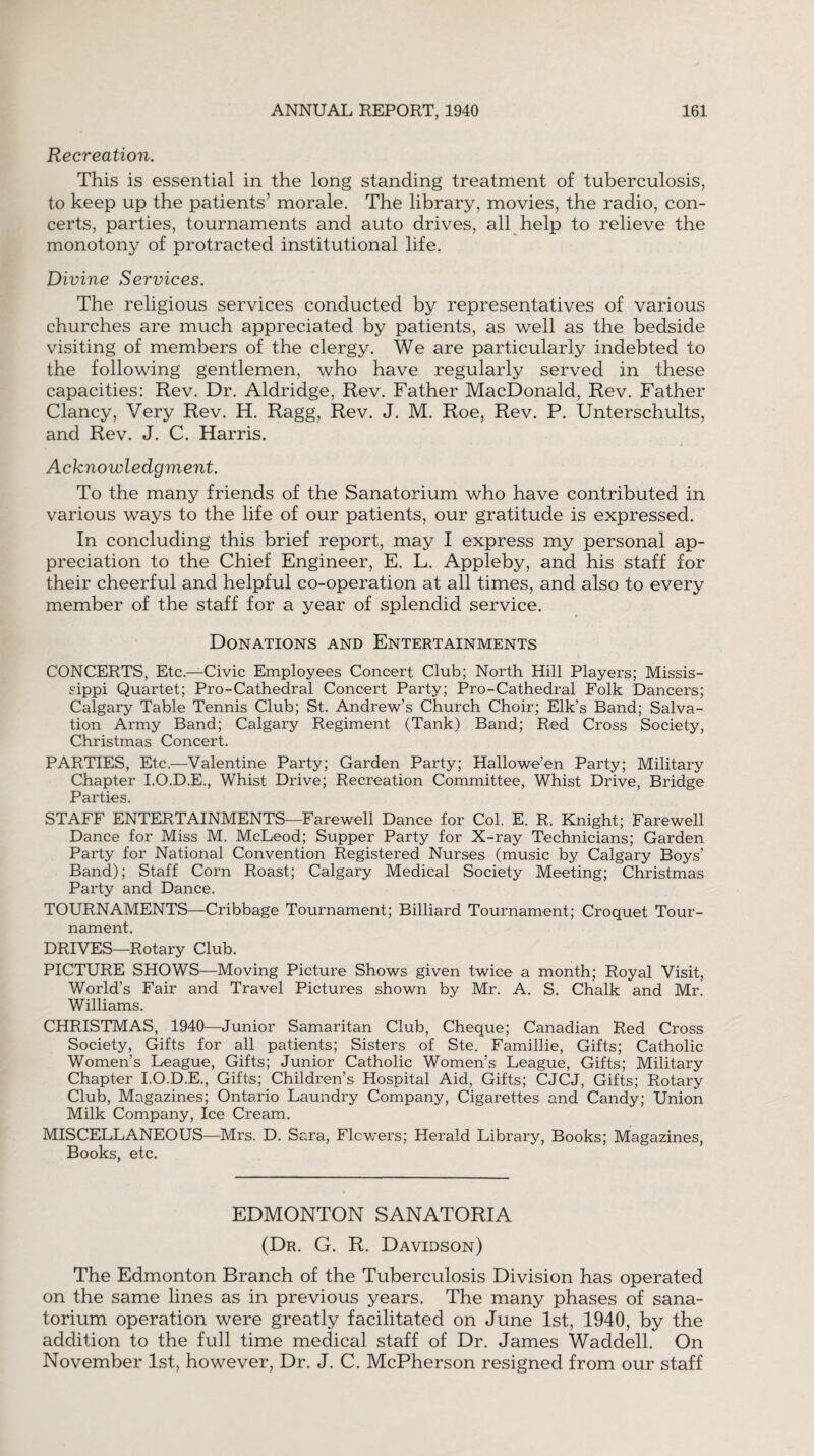 Recreation. This is essential in the long standing treatment of tuberculosis, to keep up the patients’ morale. The library, movies, the radio, con¬ certs, parties, tournaments and auto drives, all help to relieve the monotony of protracted institutional life. Divine Services. The religious services conducted by representatives of various churches are much appreciated by patients, as well as the bedside visiting of members of the clergy. We are particularly indebted to the following gentlemen, who have regularly served in these capacities: Rev. Dr. Aldridge, Rev. Father MacDonald, Rev. Father Clancy, Very Rev. H. Ragg, Rev. J. M. Roe, Rev. P. Unterschults, and Rev. J. C. Harris. Acknowledgment. To the many friends of the Sanatorium who have contributed in various ways to the life of our patients, our gratitude is expressed. In concluding this brief report, may I express my personal ap¬ preciation to the Chief Engineer, E. L. Appleby, and his staff for their cheerful and helpful co-operation at all times, and also to every member of the staff for a year of splendid service. Donations and Entertainments CONCERTS, Etc.—Civic Employees Concert Club; North Hill Players; Missis¬ sippi Quartet; Pro-Cathedral Concert Party; Pro-Cathedral Folk Dancers; Calgary Table Tennis Club; St. Andrew’s Church Choir; Elk’s Band; Salva¬ tion Army Band; Calgary Regiment (Tank) Band; Red Cross Society, Christmas Concert. PARTIES, Etc.—Valentine Party; Garden Party; Hallowe’en Party; Military Chapter I.O.D.E., Whist Drive; Recreation Committee, Whist Drive, Bridge Parties. STAFF ENTERTAINMENTS—Farewell Dance for Col. E. R. Knight; Farewell Dance for Miss M. McLeod; Supper Party for X-ray Technicians; Garden Party for National Convention Registered Nurses (music by Calgary Boys’ Band); Staff Corn Roast; Calgary Medical Society Meeting; Christmas Party and Dance. TOURNAMENTS—Cribbage Tournament; Billiard Tournament; Croquet Tour¬ nament. DRIVES—Rotary Club. PICTURE SHOWS—Moving Picture Shows given twice a month; Royal Visit, World’s Fair and Travel Pictures shown by Mr. A. S. Chalk and Mr. Williams. CHRISTMAS, 1940—Junior Samaritan Club, Cheque; Canadian Red Cross Society, Gifts for all patients; Sisters of Ste. Famillie, Gifts; Catholic Women’s League, Gifts; Junior Catholic Women’s League, Gifts; Military Chapter I.O.D.E., Gifts; Children’s Hospital Aid, Gifts; CJCJ, Gifts; Rotary Club, Magazines; Ontario Laundry Company, Cigarettes and Candy; Union Milk Company, Ice Cream. MISCELLANEOUS—Mrs. D. Sara, Flowers; Herald Library, Books; Magazines, Books, etc. EDMONTON SANATORIA (Dr. G. R. Davidson) The Edmonton Branch of the Tuberculosis Division has operated on the same lines as in previous years. The many phases of sana¬ torium operation were greatly facilitated on June 1st, 1940, by the addition to the full time medical staff of Dr. James Waddell. On November 1st, however, Dr. J. C. McPherson resigned from our staff