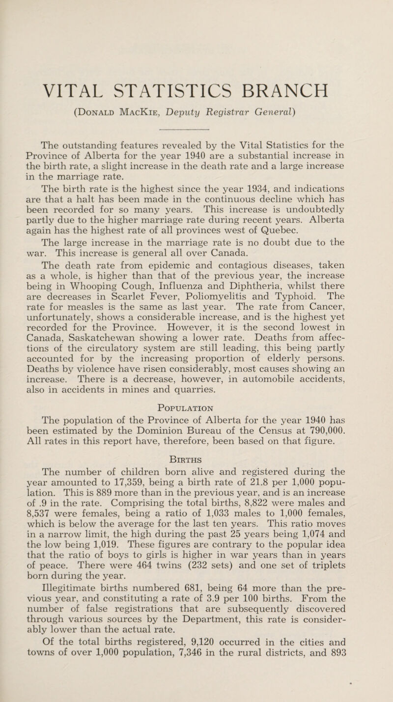 VITAL STATISTICS BRANCH (Donald MacKie, Deputy Registrar General) The outstanding features revealed by the Vital Statistics for the Province of Alberta for the year 1940 are a substantial increase in the birth rate, a slight increase in the death rate and a large increase in the marriage rate. The birth rate is the highest since the year 1934, and indications are that a halt has been made in the continuous decline which has been recorded for so many years. This increase is undoubtedly partly due to the higher marriage rate during recent years. Alberta again has the highest rate of all provinces west of Quebec. The large increase in the marriage rate is no doubt due to the war. This increase is general all over Canada. The death rate from epidemic and contagious diseases, taken as a whole, is higher than that of the previous year, the increase being in Whooping Cough, Influenza and Diphtheria, whilst there are decreases in Scarlet Fever, Poliomyelitis and Typhoid. The rate for measles is the same as last year. The rate from Cancer, unfortunately, shows a considerable increase, and is the highest yet recorded for the Province. However, it is the second lowest in Canada, Saskatchewan showing a lower rate. Deaths from affec¬ tions of the circulatory system are still leading, this being partly accounted for by the increasing proportion of elderly persons. Deaths by violence have risen considerably, most causes showing an increase. There is a decrease, however, in automobile accidents, also in accidents in mines and quarries. Population The population of the Province of Alberta for the year 1940 has been estimated by the Dominion Bureau of the Census at 790,000. All rates in this report have, therefore, been based on that figure. Births The number of children born alive and registered during the year amounted to 17,359, being a birth rate of 21.8 per 1,000 popu¬ lation. This is 889 more than in the previous year, and is an increase of .9 in the rate. Comprising the total births, 8,822 were males and 8,537 were females, being a ratio of 1,033 males to 1,000 females, which is below the average for the last ten years. This ratio moves in a narrow limit, the high during the past 25 years being 1,074 and the low being 1,019. These figures are contrary to the popular idea that the ratio of boys to girls is higher in war years than in years of peace. There were 464 twins (232 sets) and one set of triplets born during the year. Illegitimate births numbered 681, being 64 more than the pre¬ vious year, and constituting a rate of 3.9 per 100 births. From the number of false registrations that are subsequently discovered through various sources by the Department, this rate is consider¬ ably lower than the actual rate. Of the total births registered, 9,120 occurred in the cities and towns of over 1,000 population, 7,346 in the rural districts, and 893