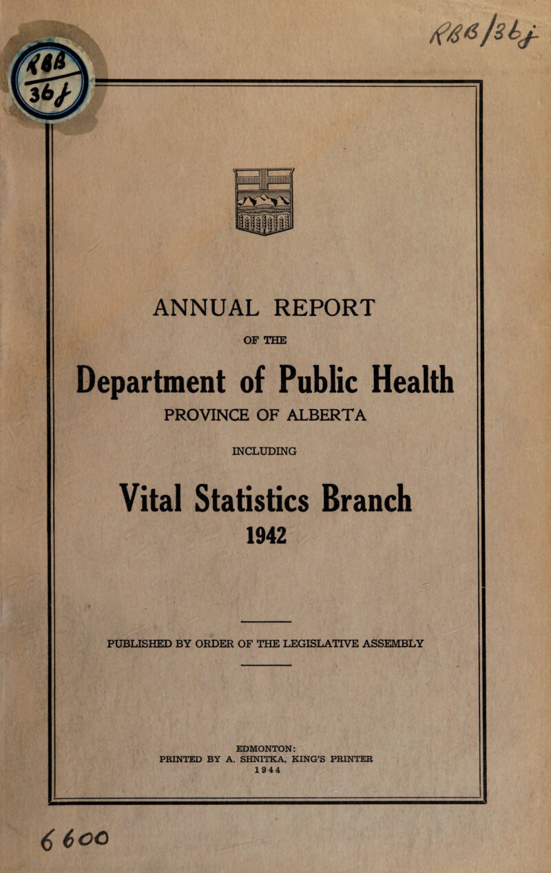 ANNUAL REPORT OF THE Department of Public Health PROVINCE OF ALBERTA INCLUDING Vital Statistics Branch 1942 PUBLISHED BY ORDER OF THE LEGISLATIVE ASSEMBLY EDMONTON: PRINTED BY A. SHNITKA, KING’S PRINTER 1944 6 6 oc