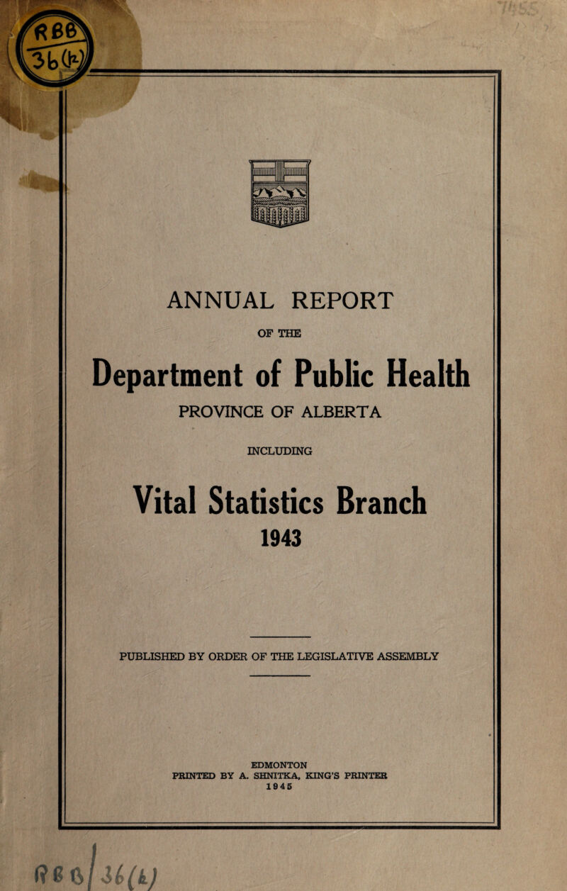 OF THE Department of Public Health PROVINCE OF ALBERTA INCLUDING Vital Statistics Branch 1943 PUBLISHED BY ORDER OF THE LEGISLATIVE ASSEMBLY EDMONTON PRINTED BY A. SHNITKA, KING’S PRINTER 1945 /