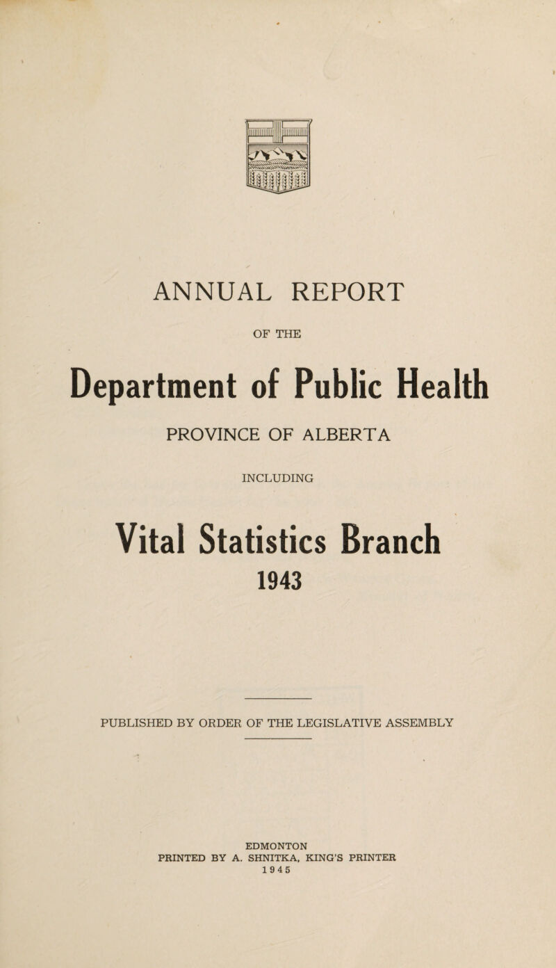 OF THE Department of Public Health PROVINCE OF ALBERTA INCLUDING Vital Statistics Branch 1943 PUBLISHED BY ORDER OF THE LEGISLATIVE ASSEMBLY EDMONTON PRINTED BY A. SHNITKA, KING’S PRINTER