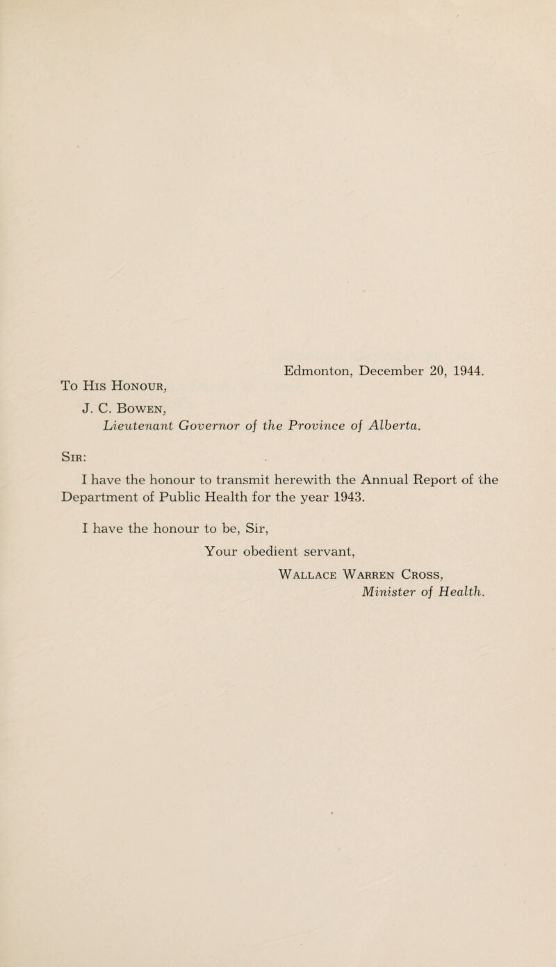 To His Honour, J. C. Bowen, Lieutenant Governor of the Province of Alherta. Sir: I have the honour to transmit herewith the Annual Report of the Department of Public Health for the year 1943. I have the honour to be, Sir, Your obedient servant, Wallace Warren Cross, Minister of Health.