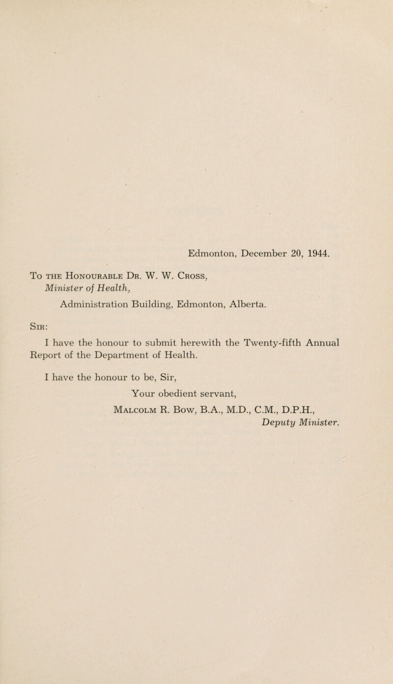 To the Honourable Dr. W. W. Cross, Minister of Health, Administration Building, Edmonton, Alberta. Sir: I have the honour to submit herewith the Twenty-fifth Annual Report of the Department of Health. I have the honour to be, Sir, Your obedient servant, Malcolm R. Bow, B.A., M.D., C.M., D.P.H., Deputy Minister.