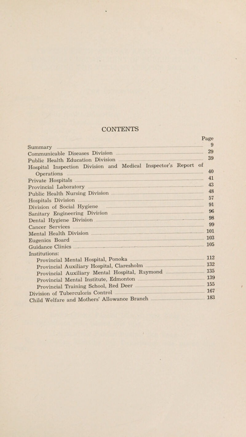 CONTENTS Page Summary .~. Communicable Diseases Division . Public Health Education Division .-. Hospital Inspection Division and Medical Inspectors Repoit of Operations . Private Hospitals . Provincial Laboratory .-.-.-.-. Public Health Nursing Division . Hospitals Division . Division of Social Hygiene . Sanitary Engineering Division . Dental Hygiene Division . Cancer Services . Mental Health Division . Eugenics Board . Guidance Clinics.-.-. Institutions: Provincial Mental Hospital, Ponoka . Provincial Auxiliary Hospital, Claresholm Provincial Auxiliary Mental Hospital, Raymond Provincial Mental Institute, Edmonton . Provincial Training School, Red Deer .. Division of Tuberculosis Control .-. Child Welfare and Mothers’ Allowance Branch . 9 29 39 40 41 43 48 57 91 96 98 99 101 103 105 112 132 135 139 155 167 183