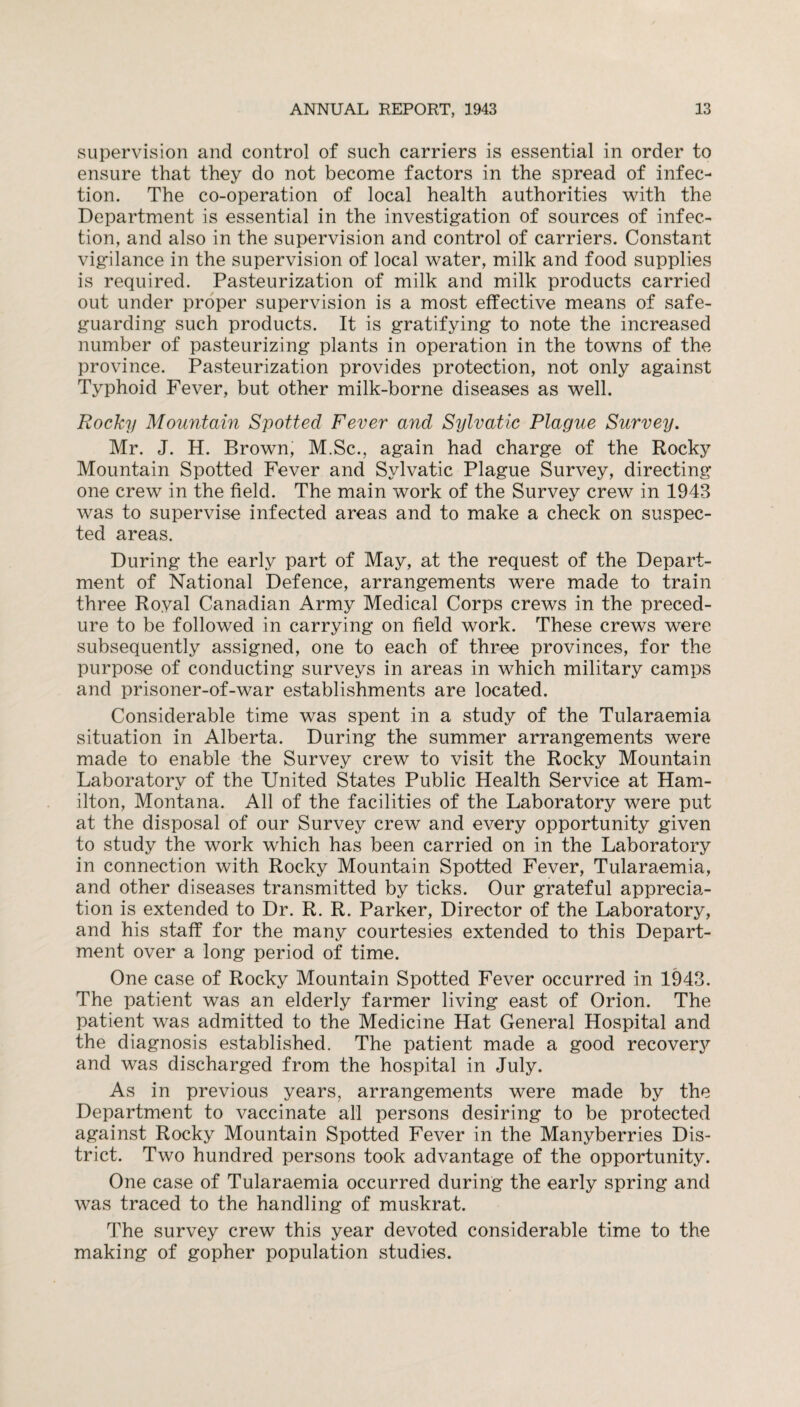 supervision and control of such carriers is essential in order to ensure that they do not become factors in the spread of infec¬ tion. The co-operation of local health authorities with the Department is essential in the investigation of sources of infec¬ tion, and also in the supervision and control of carriers. Constant vigilance in the supervision of local water, milk and food supplies is required. Pasteurization of milk and milk products carried out under proper supervision is a most effective means of safe¬ guarding such products. It is gratifying to note the increased number of pasteurizing plants in operation in the towns of the province. Pasteurization provides protection, not only against Typhoid Fever, but other milk-borne diseases as well. Rocky Mountain Spotted Fever and Sylvatic Plague Survey. Mr. J. H. Brown, M.Sc., again had charge of the Rocky Mountain Spotted Fever and Sylvatic Plague Survey, directing one crew in the field. The main work of the Survey crew in 1943 was to supervise infected areas and to make a check on suspec¬ ted areas. During the early part of May, at the request of the Depart¬ ment of National Defence, arrangements were made to train three Royal Canadian Army Medical Corps crews in the preced- ure to be followed in carrying on field work. These crews were subsequently assigned, one to each of three provinces, for the purpose of conducting surveys in areas in which military camps and prisoner-of-war establishments are located. Considerable time was spent in a study of the Tularaemia situation in Alberta. During the summer arrangements were made to enable the Survey crew to visit the Rocky Mountain Laboratory of the United States Public Health Service at Ham¬ ilton, Montana. All of the facilities of the Laboratory were put at the disposal of our Survey crew and every opportunity given to study the work which has been carried on in the Laboratory in connection with Rocky Mountain Spotted Fever, Tularaemia, and other diseases transmitted by ticks. Our grateful apprecia¬ tion is extended to Dr. R. R. Parker, Director of the Laboratory, and his staff for the many courtesies extended to this Depart¬ ment over a long period of time. One case of Rocky Mountain Spotted Fever occurred in 1943. The patient was an elderly farmer living east of Orion. The patient was admitted to the Medicine Hat General Hospital and the diagnosis established. The patient made a good recovery and was discharged from the hospital in July. As in previous years, arrangements were made by the Department to vaccinate all persons desiring to be protected against Rocky Mountain Spotted Fever in the Manyberries Dis¬ trict. Two hundred persons took advantage of the opportunity. One case of Tularaemia occurred during the early spring and was traced to the handling of muskrat. The survey crew this year devoted considerable time to the making of gopher population studies.