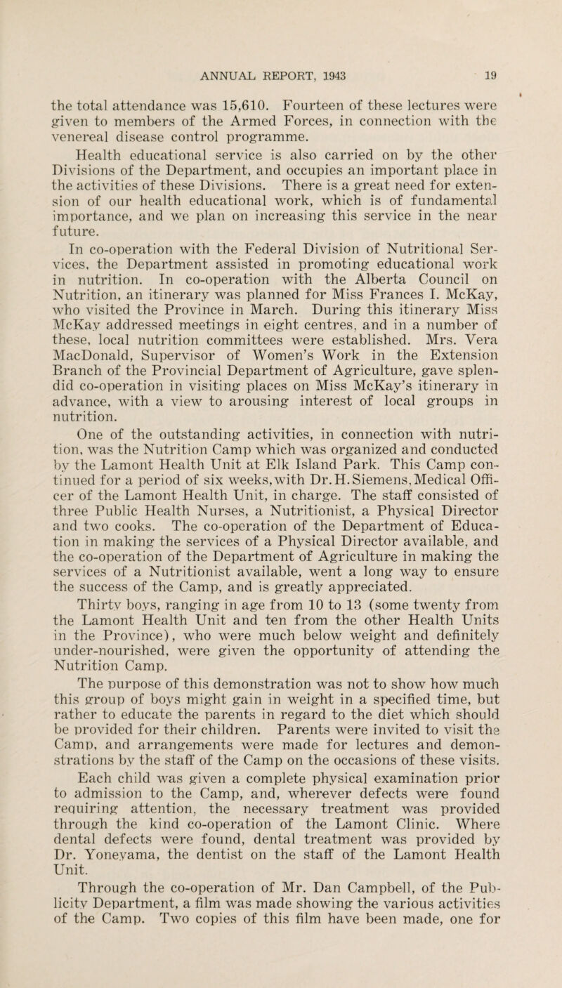 the total attendance was 15,610. Fourteen of these lectures were given to members of the Armed Forces, in connection with the venereal disease control programme. Health educational service is also carried on by the other Divisions of the Department, and occupies an important place in the activities of these Divisions. There is a great need for exten¬ sion of our health educational work, which is of fundamental importance, and we plan on increasing this service in the near future. In co-operation with the Federal Division of Nutritional Ser¬ vices, the Department assisted in promoting educational work in nutrition. In co-operation with the Alberta Council on Nutrition, an itinerary was planned for Miss Frances I. McKay, who visited the Province in March. During this itinerary Miss McKay addressed meetings in eight centres, and in a number of these, local nutrition committees were established. Mrs. Vera MacDonald, Supervisor of Women’s Work in the Extension Branch of the Provincial Department of Agriculture, gave splen¬ did co-operation in visiting places on Miss McKay’s itinerary in advance, with a view to arousing interest of local groups in nutrition. One of the outstanding activities, in connection with nutri¬ tion, was the Nutrition Camp which was organized and conducted by the Lamont Health Unit at Elk Island Park. This Camp con¬ tinued for a period of six weeks,with Dr. H. Siemens,Medical Offi¬ cer of the Lamont Health Unit, in charge. The staff consisted of three Public Health Nurses, a Nutritionist, a Physical Director and two cooks. The co-operation of the Department of Educa¬ tion in making the services of a Physical Director available, and the co-operation of the Department of Agriculture in making the services of a Nutritionist available, went a long way to ensure the success of the Camp, and is greatly appreciated. Thirty boys, ranging in age from 10 to 13 (some twenty from the Lamont Health Unit and ten from the other Health Units in the Province), who were much below weight and definitely under-nourished, were given the opportunity of attending the Nutrition Camp. The purpose of this demonstration was not to show how much this group of boys might gain in weight in a specified time, but rather to educate the parents in regard to the diet which should be provided for their children. Parents were invited to visit the Camp, and arrangements were made for lectures and demon¬ strations by the staff of the Camp on the occasions of these visits. Each child was given a complete physical examination prior to admission to the Camp, and, wherever defects were found requiring attention, the necessary treatment was provided through the kind co-operation of the Lamont Clinic. Where dental defects were found, dental treatment was provided by Dr. Yoneyama, the dentist on the staff of the Lamont Health Unit. Through the co-operation of Mr. Dan Campbell, of the Pub¬ licity Department, a film was made showing the various activities of the Camp. Two copies of this film have been made, one for