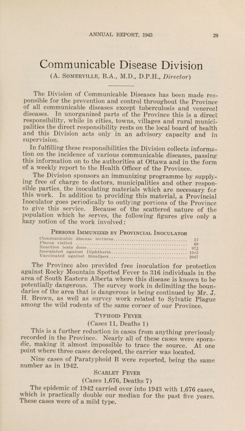 Communicable Disease Division (A. Somerville, B.A., M.D., D.P.H., Director) The Division of Communicable Diseases has been made res¬ ponsible for the prevention and control throughout the Province of all communicable diseases except tuberculosis and venereal diseases. In unorganized parts of the Province this is a direct responsibility, while in cities, towns, villages and rural munici- palities the direct responsibility rests on the local board of health and this Division acts only in an advisory capacity and in supervision. In fulfilling these responsibilities the Division collects informa¬ tion on the incidence of various communicable diseases, passing this information on to the authorities at Ottawa and in the form of a weekly report to the Health Officer of the Province. The Division sponsors an immunizing programme by supply¬ ing free of charge to doctors, municipalities and other respon¬ sible parties, the inoculating materials which are necessary for this work. In addition to providing this material, a Provincial Inoculator goes periodically to outlying portions of the Province to give this service. Because of the scattered nature of the population which he serves, the following figures give only a hazy notion of the work involved: Persons Immunized by Provincial Inoculator Communicable disease lectures. 17 Places visited .  gg Reaction tests done. 972 Inoculated against Diphtheria. 1983 Vaccinated against Smallpox. 2047 The Province also provided free inoculation for protection against Rocky Mountain Spotted Fever to 316 individuals in the area of South Eastern Alberta where this disease is known to be potentially dangerous. The survey work in delimiting the boun¬ daries of the area that is dangerous is being continued by Mr. J. H. Brown, as well as survey work related to Sylvatic Plague among the wild rodents of the same corner of our Province. Typhoid Fever (Cases 11, Deaths 1) This is a further reduction in cases from anything previously recorded in the Province. Nearly all of these cases were spora¬ dic, making it almost impossible to trace the source. At one point where three cases developed, the carrier was located. Nine cases of Paratyphoid B were reported, being the same number as in 1942. Scarlet Fever (Cases 1,676, Deaths 7) The epidemic of 1942 carried over into 1943 with 1,676 cases, which is practically double our median for the past five years. These cases were of a mild type.