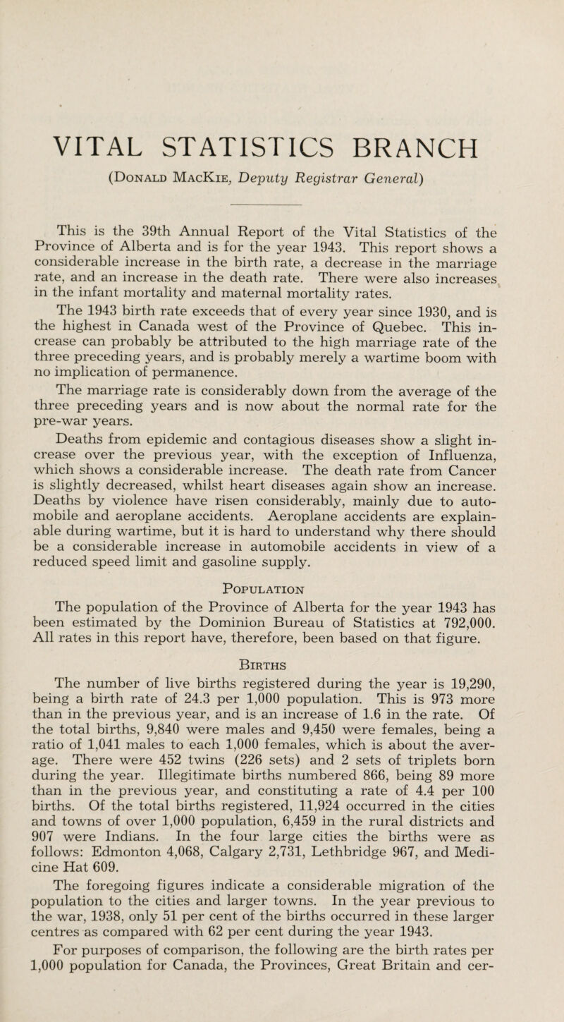 VITAL STATISTICS BRANCH (Donald MacKie, Deputy Registrar General) This is the 39th Annual Report of the Vital Statistics of the Province of Alberta and is for the year 1943. This report shows a considerable increase in the birth rate, a decrease in the marriage rate, and an increase in the death rate. There were also increases in the infant mortality and maternal mortality rates. The 1943 birth rate exceeds that of every year since 1930, and is the highest in Canada west of the Province of Quebec. This in¬ crease can probably be attributed to the high marriage rate of the three preceding years, and is probably merely a wartime boom with no implication of permanence. The marriage rate is considerably down from the average of the three preceding years and is now about the normal rate for the pre-war years. Deaths from epidemic and contagious diseases show a slight in¬ crease over the previous year, with the exception of Influenza, which shows a considerable increase. The death rate from Cancer is slightly decreased, whilst heart diseases again show an increase. Deaths by violence have risen considerably, mainly due to auto¬ mobile and aeroplane accidents. Aeroplane accidents are explain¬ able during wartime, but it is hard to understand why there should be a considerable increase in automobile accidents in view of a reduced speed limit and gasoline supply. Population The population of the Province of Alberta for the year 1943 has been estimated by the Dominion Bureau of Statistics at 792,000. All rates in this report have, therefore, been based on that figure. Births The number of live births registered during the year is 19,290, being a birth rate of 24.3 per 1,000 population. This is 973 more than in the previous year, and is an increase of 1.6 in the rate. Of the total births, 9,840 were males and 9,450 were females, being a ratio of 1,041 males to each 1,000 females, which is about the aver¬ age. There were 452 twins (226 sets) and 2 sets of triplets born during the year. Illegitimate births numbered 866, being 89 more than in the previous year, and constituting a rate of 4.4 per 100 births. Of the total births registered, 11,924 occurred in the cities and towns of over 1,000 population, 6,459 in the rural districts and 907 were Indians. In the four large cities the births were as follows: Edmonton 4,068, Calgary 2,731, Lethbridge 967, and Medi¬ cine Hat 609. The foregoing figures indicate a considerable migration of the population to the cities and larger towns. In the year previous to the war, 1938, only 51 per cent of the births occurred in these larger centres as compared with 62 per cent during the year 1943. For purposes of comparison, the following are the birth rates per 1,000 population for Canada, the Provinces, Great Britain and cer-