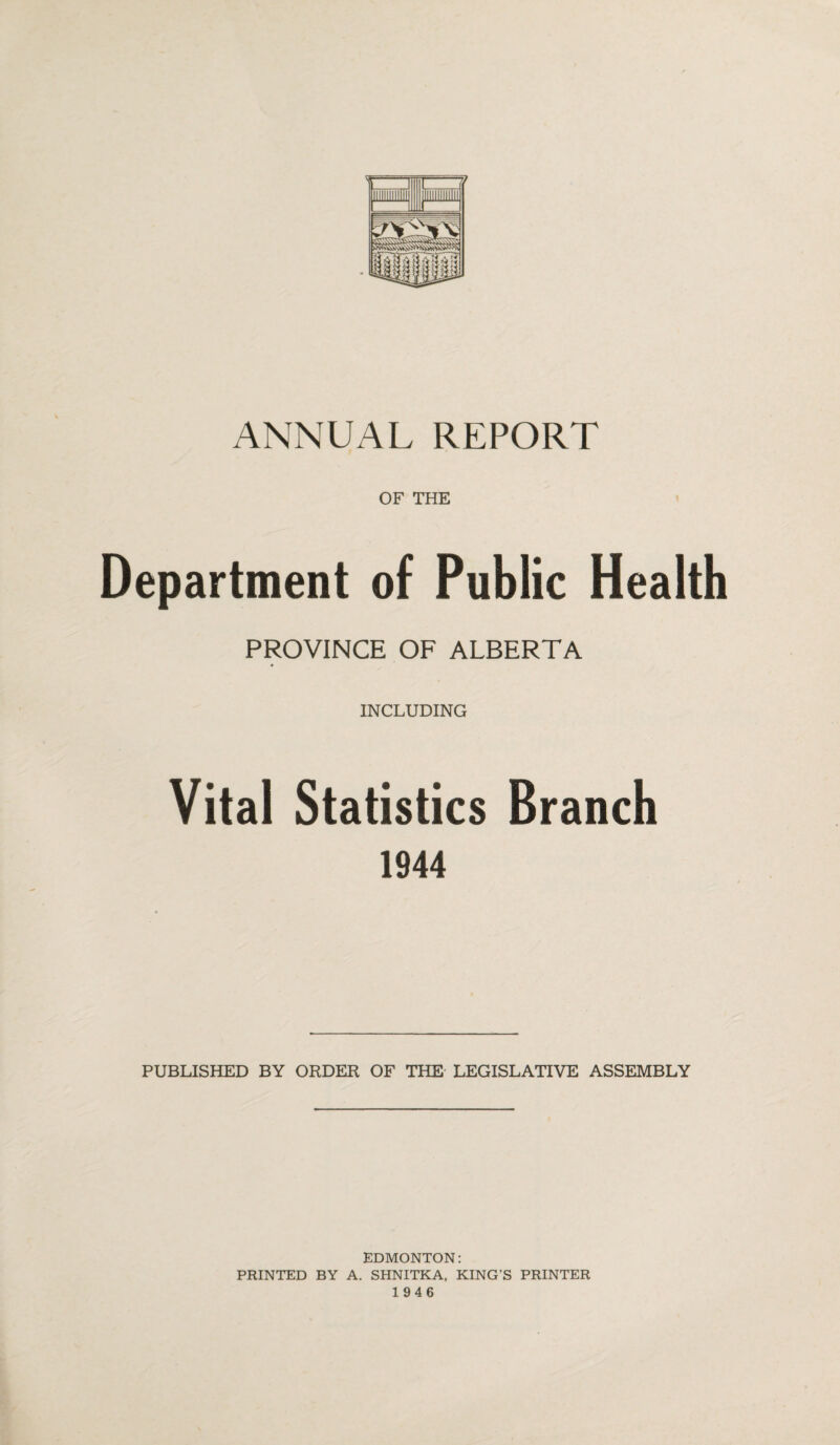 ANNUAL REPORT OF THE Department of Public Health PROVINCE OF ALBERTA INCLUDING Vital Statistics Branch 1944 PUBLISHED BY ORDER OF THE LEGISLATIVE ASSEMBLY EDMONTON: PRINTED BY A. SHNITKA, KING’S PRINTER