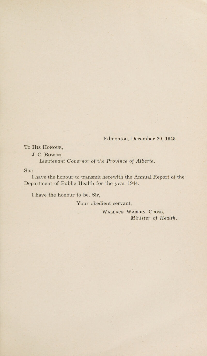 To His Honour, J. C. Bowen, Lieutenant Governor of the Province of Alberta. Sir: I have the honour to transmit herewith the Annual Report of the Department of Public Health for the year 1944. I have the honour to be, Sir, Your obedient servant, Wallace Warren Cross, Minister of Health.