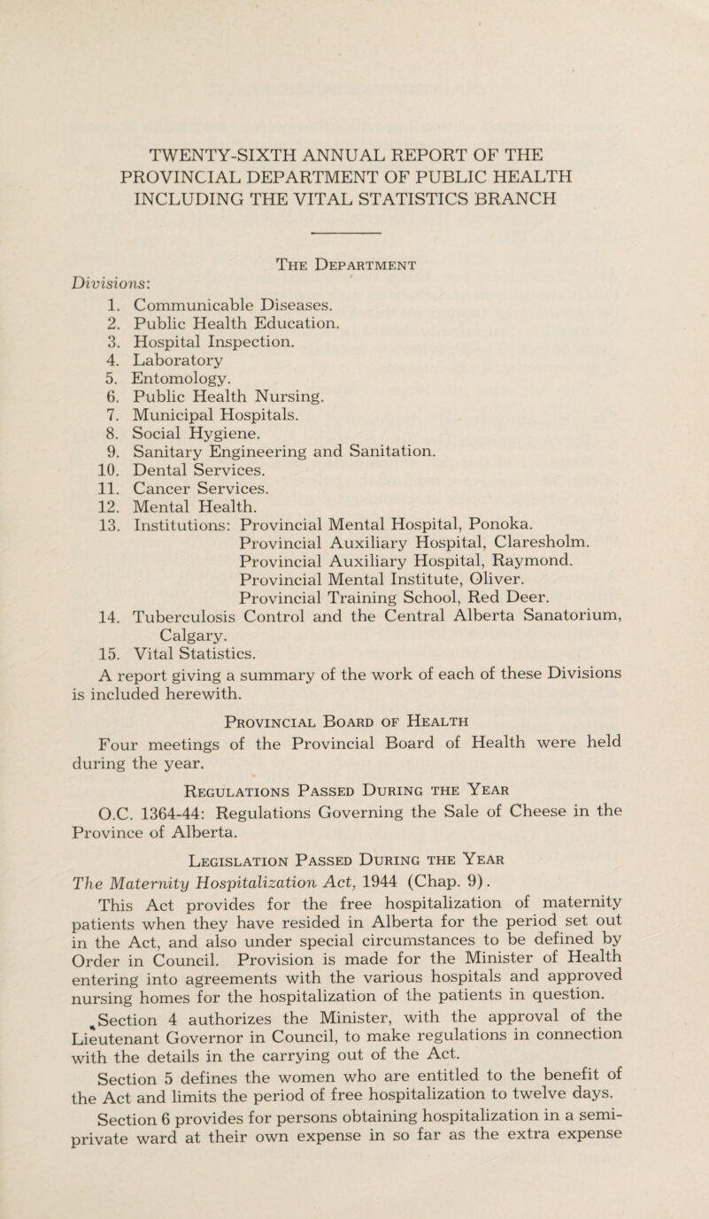 TWENTY-SIXTH ANNUAL REPORT OF THE PROVINCIAL DEPARTMENT OF PUBLIC HEALTH INCLUDING THE VITAL STATISTICS BRANCH Divisions: The Department 4 1. Communicable Diseases. 2. Public Health Education. 3. Hospital Inspection. 4. Laboratory 5. Entomology. 6. Public Health Nursing. 7. Municipal Hospitals. 8. Social Hygiene. 9. Sanitary Engineering and Sanitation. 10. Dental Services. 11. Cancer Services. 12. Mental Health. 13. Institutions: Provincial Mental Hospital, Ponoka. Provincial Auxiliary Hospital, Claresholm. Provincial Auxiliary Hospital, Raymond. Provincial Mental Institute, Oliver. Provincial Training School, Red Deer. 14. Tuberculosis Control and the Central Alberta Sanatorium, Calgary. 15. Vital Statistics. A report giving a summary of the work of each of these Divisions is included herewith. Provincial Board of Health Four meetings of the Provincial Board of Health were held during the year. Regulations Passed During the Year O.C. 1364-44: Regulations Governing the Sale of Cheese in the Province of Alberta. Legislation Passed During the Year The Maternity Hospitalization Act, 1944 (Chap. 9). This Act provides for the free hospitalization of maternity patients when they have resided in Alberta for the period set out in the Act, and also under special circumstances to be defined by Order in Council. Provision is made for the Minister of Health entering into agreements with the various hospitals and approved nursing homes for the hospitalization of the patients in question. ^Section 4 authorizes the Minister, with the approval of the Lieutenant Governor in Council, to make regulations in connection with the details in the carrying out of the Act. Section 5 defines the women who are entitled to the benefit of the Act and limits the period of free hospitalization to twelve days. Section 6 provides for persons obtaining hospitalization in a semi¬ private ward at their own expense in so far as the extra expense