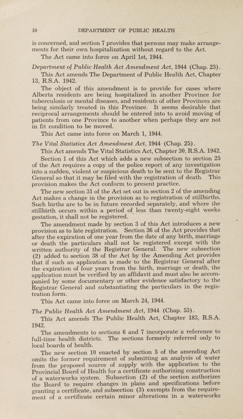 is concerned, and section 7 provides that persons may make arrange¬ ments for their own hospitalization without regard to the Act. The Act came into force on April 1st, 1944. Department of Public Health Act Amendment Act, 1944 (Chap. 23). This Act amends The Department of Public Health Act, Chapter 13, R.S.A. 1942. The object of this amendment is to provide for cases where Alberta residents are being hospitalized in another Province for tuberculosis or mental diseases, and residents of other Provinces are being similarly treated in this Province. It seems desirable that reciprocal arrangements should be entered into to avoid moving of patients from one Province to another when perhaps they are not in fit condition to be moved. This Act came into force on March 1, 1944. The Vital Statistics Act Amendment Act, 1944 (Chap. 25). This Act amends The Vital Statistics Act, Chapter 30, R.S.A. 1942. Section 1 of this Act which adds a new subsection to section 25 of the Act requires a copy of the police report of any investigation into a sudden, violent or suspicious death to be sent to the Registrar General so that it may be filed with the registration of death. This provision makes the Act conform to present practice. The new section 31 of the Act set out in section 2 of the amending Act makes a change in the provision as to registration of stillbirths. Such births are to be in future recorded separately, and where the stillbirth occurs within a period of less than twenty-eight weeks gestation, it shall not be registered. The amendment made by section 3 of this Act introduces a new provision as to late registration. Section 36 of the Act provides that after the expiration of one year from the date of any birth, marriage or death the particulars shall not be registered except with the written authority of the Registrar General. The new subsection (2) added to section 38 of the Act by the Amending Act provides that if such an application is made to the Registrar General after the expiration of four years from the birth, marriage or death, the application must be verified by an affidavit and must also be accom¬ panied by some documentary or other evidence satisfactory to the Registrar General and substantiating the particulars in the regis¬ tration form. This Act came into force on March 24, 1944. The Public Health Act Amendment Act, 1944 (Chap. 53). This Act amends The Public Health Act, Chapter 183, R.S.A. 1942. The amendments to sections 6 and 7 incorporate a reference to full-time health districts. The sections formerly referred only to local boards of health. The new section 10 enacted by section 5 of the amending Act omits the former requirement of submitting an analysis of water from the proposed source of supply with the application to the Provincial Board of Health for a certificate authorizing construction of a waterworks system. Subsection (2) of the section authorizes the Board to require changes in plans and specifications before granting a certificate, and subsection (3) exempts from the require¬ ment of a certificate certain minor alterations in a waterworks