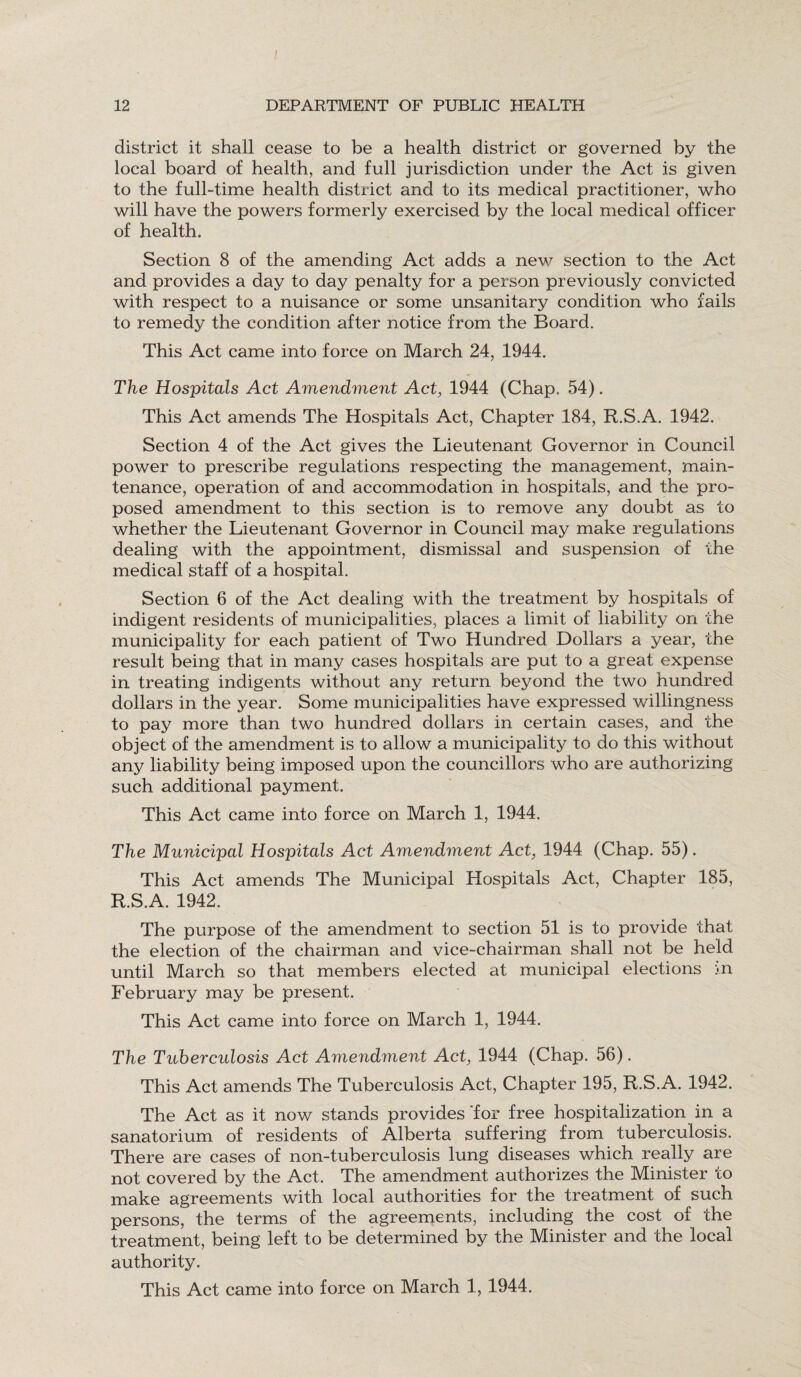 I 12 DEPARTMENT OF PUBLIC HEALTH district it shall cease to be a health district or governed by the local board of health, and full jurisdiction under the Act is given to the full-time health district and to its medical practitioner, who will have the powers formerly exercised by the local medical officer of health. Section 8 of the amending Act adds a new section to the Act and provides a day to day penalty for a person previously convicted with respect to a nuisance or some unsanitary condition who fails to remedy the condition after notice from the Board. This Act came into force on March 24, 1944. The Hospitals Act Amendment Act, 1944 (Chap. 54). This Act amends The Hospitals Act, Chapter 184, R.S.A. 1942. Section 4 of the Act gives the Lieutenant Governor in Council power to prescribe regulations respecting the management, main¬ tenance, operation of and accommodation in hospitals, and the pro¬ posed amendment to this section is to remove any doubt as to whether the Lieutenant Governor in Council may make regulations dealing with the appointment, dismissal and suspension of the medical staff of a hospital. Section 6 of the Act dealing with the treatment by hospitals of indigent residents of municipalities, places a limit of liability on the municipality for each patient of Two Hundred Dollars a year, the result being that in many cases hospitals are put to a great expense in treating indigents without any return beyond the two hundred dollars in the year. Some municipalities have expressed willingness to pay more than two hundred dollars in certain cases, and the object of the amendment is to allow a municipality to do this without any liability being imposed upon the councillors who are authorizing such additional payment. This Act came into force on March 1, 1944. The Municipal Hospitals Act Amendment Act, 1944 (Chap. 55). This Act amends The Municipal Hospitals Act, Chapter 185, R.S.A. 1942. The purpose of the amendment to section 51 is to provide that the election of the chairman and vice-chairman shall not be held until March so that members elected at municipal elections in February may be present. This Act came into force on March 1, 1944. The Tuberculosis Act Amendment Act, 1944 (Chap. 56). This Act amends The Tuberculosis Act, Chapter 195, R.S.A. 1942. The Act as it now stands provides 'for free hospitalization in a sanatorium of residents of Alberta suffering from tuberculosis. There are cases of non-tuberculosis lung diseases which really are not covered by the Act, The amendment authorizes the Minister to make agreements with local authorities for the treatment of such persons, the terms of the agreements, including the cost of the treatment, being left to be determined by the Minister and the local authority. This Act came into force on March 1, 1944.