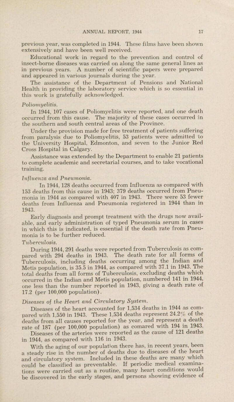 previous year, was completed in 1944. These films have been shown extensively and have been well received. Educational work in regard to the prevention and control of insect-borne diseases was carried on along the same general lines as in previous years. A number of scientific papers were prepared and appeared in various journals during the year. The assistance of the Department of Pensions and National Health in providing the laboratory service which is so essential in this work is gratefully acknowledged. Poliomyelitis. In 1944, 107 cases of Poliomyelitis were reported, and one death occurred from this cause. The majority of these cases occurred in the southern and south central areas of the Province. Under the provision made for free treatment of patients suffering from paralysis due to Poliomyelitis, 53 patients were admitted to the University Hospital, Edmonton, and seven to the Junior Red Cross Hospital in Calgary. Assistance was extended by the Department to enable 21 patients to complete academic and secretarial courses, and to take vocational training. Influenza and Pneumonia. In 1944, 128 deaths occurred from Influenza as compared with 153 deaths from this cause in 1943; 379 deaths occurred from Pneu¬ monia in 1944 as compared with 407 in 1943. There were 53 fewer deaths from Influenza and Pneumonia registered in 1944 than in 1943. Early diagnosis and prompt treatment with the drugs now avail¬ able, and early administration of typed Pneumonia serum in cases in which this is indicated, is essential if the death rate from Pneu¬ monia is to be further reduced. Tuberculosis. During 1944, 291 deaths were reported from Tuberculosis as com¬ pared with 294 deaths in 1943. The death rate for all forms of Tuberculosis, including deaths occurring among the Indian and Metis population, is 35.5 in 1944, as compared with 37.1 in 1943. The total deaths from all forms of Tuberculosis, excluding deaths which occurred in the Indian and Metis population, numbered 141 in 1944, one less than the number reported in 1943, giving a death rate of 17.2 (per 100,000 population) . Diseases of the Heart and Circidatory System. Diseases of the heart accounted for 1,534 deaths in 1944 as com¬ pared with 1,550 in 1943. These 1,534 deaths represent 24.2% of the deaths from all causes reported for the year, and represent a death rate of 187 (per 100,000 population) as comared with 194 in 1943. Diseases of the arteries were reported as the cause of 121 deaths in 1944, as compared with 116 in 1943. With the aging of our population there has, in recent years, been a steady rise in the number of deaths due to diseases of the heart and circulatory system. Included in these deaths are many which could be classified as preventable. If periodic medical examina¬ tions were carried out as a routine, many heart conditions would be discovered in the early stages, and persons showing evidence of