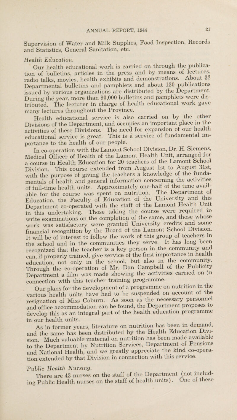 Supervision of Water and Milk Supplies, Food Inspection, Records and Statistics, General Sanitation, etc. Health Education. Our health educational work is carried on through the publica¬ tion of bulletins, articles in the press and by means of lectures, radio talks, movies, health exhibits and demonstrations. About 32 Departmental bulletins and pamphlets and about 130 publications issued by various organizations are distributed by the Department. During the year, more than 90,000 bulletins and pamphlets were dis¬ tributed. The lecturer in charge of health educational work gave many lectures throughout the Province. Health educational service is also carried on by the other Divisions of the Department, and occupies an important place in 'che activities of these Divisions. The need for expansion of our health educational service is great. This is a service of fundamental im¬ portance to the health of our people. In co-operation with the Lamont School Division, Dr. H. Siemens, Medical Officer of Health of the Lamont Health Unit, arranged for a course in Health Education for 20 teachers of the Lamont School Division. This course extended from August 1st to August 31st, with the purpose of giving the teachers a knowledge of the funda¬ mentals of health and general information concerning the activities of full-time health units. Approximately one-half of the time avail¬ able for the course was spent on nutrition. The Department of Education, the Faculty of Education of the University and this Department co-operated with the staff of the Lamont Health Unit in this undertaking. Those taking the course were required to write examinations on the completion of the same, and those whose work was satisfactory were granted University credits and some financial recognition by the Board of the Lamont School Division. It will be of interest to follow the work of this group of teachers in the school and in the communities they serve. It has long been recognized that the teacher is a key person in the community and can, if properly trained, give service of the first importance in health education, not only in the school, but also in the community. Through the co-operation of Mr. Dan Campbell of the Publicity Department a film was made showing the activities carried on in connection with this teacher training programme. Our plans for the development of a programme on nutrition in the various health units have had to be suspended on account of the resignation of Miss Coburn. As soon as the necessary personnel and office accommodation can be found, the Department proposes to develop this as an integral part of the health education programme in our health units. As in former years, literature on nutrition has been in demand, and the same has been distributed by the Health Education Divi sion. Much valuable material on nutrition has been made available to the Department by Nutrition Services, Department of Pensions and National Health, and we greatly appreciate the kind co-opera¬ tion extended by that Division in connection with this service. Public Health Nursing. There are 43 nurses on the staff of the Department (not includ¬ ing Public Health nurses on the staff of health units). One of these