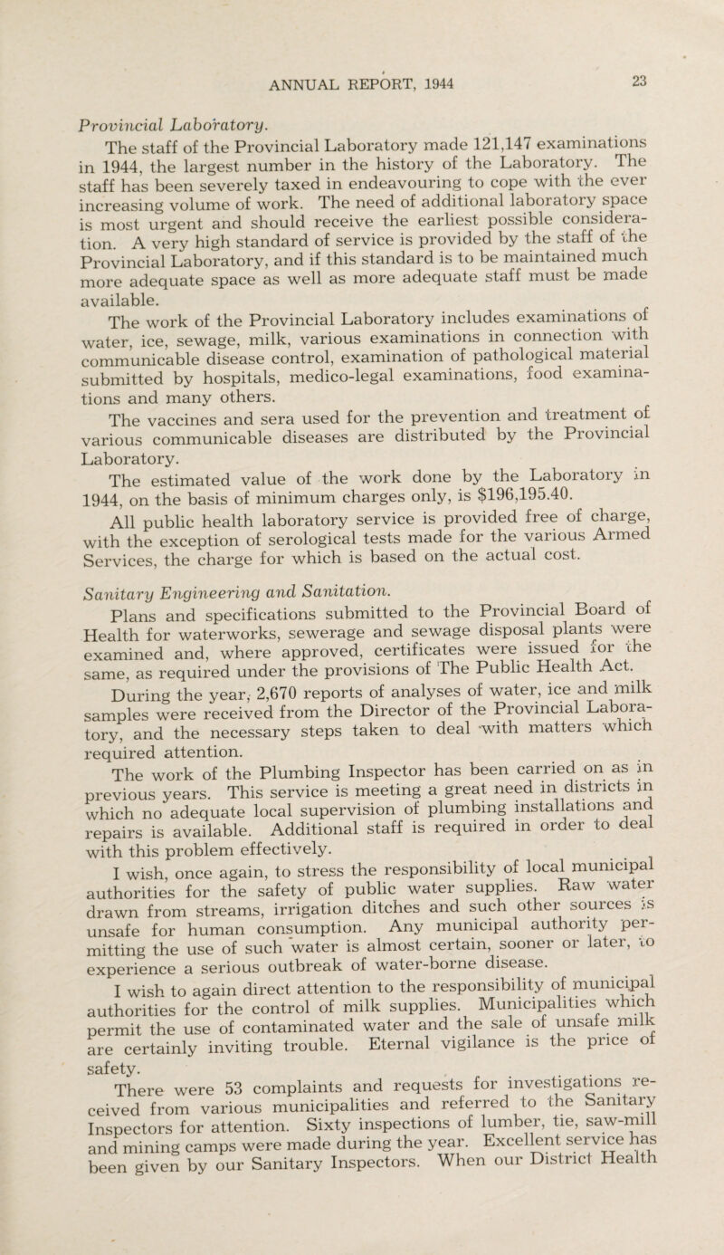 Provincial Laboratory. The staff of the Provincial Laboratory made 121,147 examinations in 1944, the largest number in the history of the Laboratory. The staff has been severely taxed in endeavouring to cope with the over increasing volume of work. The need of additional laboiatoiy space is most urgent and should receive the earliest possible considera¬ tion. A very high standard of service is provided by the staff of the Provincial Laboratory, and if this standard is to be maintained much more adequate space as well as more adequate staff must be made available. The work of the Provincial Laboratory includes examinations of water, ice, sewage, milk, various examinations in connection with communicable disease control, examination of pathological material submitted by hospitals, medico-legal examinations, iood examina¬ tions and many others. The vaccines and sera used for the prevention and treatment of various communicable diseases are distributed by the Provincial Laboratory. The estimated value of the work done by the Laboiatoiy m 1944, on the basis of minimum charges only, is $196,195.40. All public health laboratory service is provided free of charge with the exception of serological tests made for the various Aimed Services, the charge for which is based on the actual cost. Sanitary Engineering and Sanitation. Plans and specifications submitted to the Provincial Board of Health for waterworks, sewerage and sewage disposal plants were examined and, where approved, certificates were issued for the same, as required under the provisions of The Public Health Act. During the year, 2,670 reports of analyses of water, ice and .milk samples were received from the Director of the Provincial Labora¬ tory, and the necessary steps taken to deal -with matters which required attention. The work of the Plumbing Inspector has been carried on as in previous years. This service is meeting a great need in districts in which no adequate local supervision of plumbing installations and repairs is available. Additional staff is required in order to deal with this problem effectively. I wish, once again, to stress the responsibility of local municipal authorities for the safety of public water supplies. Raw water drawn from streams, irrigation ditches and such other sources js unsafe for human consumption. Any municipal authority per¬ mitting the use of such water is almost certain, sooner or later, io experience a serious outbreak of water-boine disease. I wish to again direct attention to the responsibility of municipal authorities for the control of milk supplies. Municipalities which permit the use of contaminated water and the sale of unsafe milk are certainly inviting trouble. Eternal vigilance is the price of safety There were 53 complaints and requests for investigations re¬ ceived from various municipalities and referred to the Sanitary Inspectors for attention. Sixty inspections of lumber, tie, saw-mi and mining camps were made during the year. Excellent service has been given by our Sanitary Inspectors. When our District Health