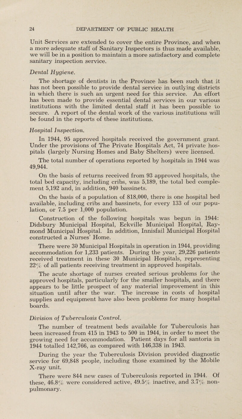 Unit Services are extended to cover the entire Province, and when a more adequate staff of Sanitary Inspectors is thus made available, we will be in a position to maintain a more satisfactory and complete sanitary inspection service. Dental Hygiene. The shortage of dentists in the Province has been such that it has not been possible to provide dental service in outlying districts in which there is such an urgent need for this service. An effort has been made to provide essential dental services in our various institutions with the limited dental staff it has been possible to secure. A report of the dental work of the various institutions will be found in the reports of these institutions. Hospital Inspection. In 1944, 95 approved hospitals received the government grant. Under the provisions of The Private Hospitals Act, 74 private hos¬ pitals (largely Nursing Homes and Baby Shelters) were licensed. The total number of operations reported by hospitals in 1944 was 49,944. On the basis of returns received from 93 approved hospitals, the total bed capacity, including cribs, was 5,189, the total bed comple¬ ment 5,192 and, in addition, 940 bassinets. On the basis of a population of 818,000, there is one hospital bed available, including cribs and bassinets, for every 133 of our popu¬ lation, or 7.5 per 1,000 population. Construction of the following hospitals was begun in 1944: Didsbury Municipal Hospital, Eckville Municipal Hospital, Ray¬ mond Municipal Hospital. In addition, Innisfail Municipal Hospital constructed a Nurses’ Home. There were 30 Municipal Hospitals in operation in 1944, providing accommodation for 1,233 patients. During the year, 29,226 patients received treatment in these 30 Municipal Hospitals, representing 22% of all patients receiving treatment in approved hospitals. The acute shortage of nurses created serious problems for the approved hospitals, particularly for the smaller hospitals, and there appears to be little prospect of any material improvement in this situation until after the war. The increase in costs of hospital supplies and equipment have also been problems for many hospital boards. Division of Tuberculosis Control. The number of treatment beds available for Tuberculosis has been increased from 415 in 1943 to 500 in 1944, in order to meet the growing need for accommodation. Patient days for all santoria in 1944 totalled 142,766, as compared with 146,338 in 1943. During the year the Tuberculosis Division provided diagnostic service for 69,848 people, including those examined by the Mobile X-ray unit. There were 844 new cases of Tuberculosis reported in 1944. Of these, 46.8% were considered active, 49.5% inactive, and 3.7% non- pulmonary.