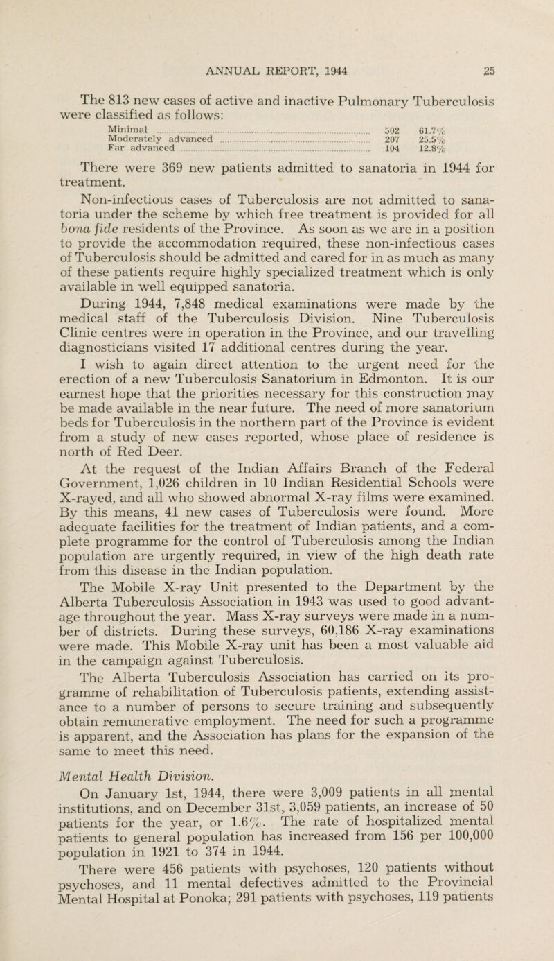 The 813 new cases of active and inactive Pulmonary Tuberculosis were classified as follows: Minimal .■.. 502 61.7% Moderately advanced ... 207 25.5% Far advanced . 104 12.8% There were 369 new patients admitted to sanatoria in 1944 for treatment. Non-infectious cases of Tuberculosis are not admitted to sana¬ toria under the scheme by which free treatment is provided for all bona fide residents of the Province. As soon as we are in a position to provide the accommodation required, these non-infectious cases of Tuberculosis should be admitted and cared for in as much as many of these patients require highly specialized treatment which is only available in well equipped sanatoria. During 1944, 7,848 medical examinations were made by the medical staff of the Tuberculosis Division. Nine Tuberculosis Clinic centres were in operation in the Province, and our travelling diagnosticians visited 17 additional centres during the year. I wish to again direct attention to the urgent need for the erection of a new Tuberculosis Sanatorium in Edmonton. It is our earnest hope that the priorities necessary for this construction may be made available in the near future. The need of more sanatorium beds for Tuberculosis in the northern part of the Province is evident from a study of new cases reported, whose place of residence is north of Red Deer. At the request of the Indian Affairs Branch of the Federal Government, 1,026 children in 10 Indian Residential Schools were X-rayed, and all who showed abnormal X-ray films were examined. By this means, 41 new cases of Tuberculosis were found. More adequate facilities for the treatment of Indian patients, and a com¬ plete programme for the control of Tuberculosis among the Indian population are urgently required, in view of the high death rate from this disease in the Indian population. The Mobile X-ray Unit presented to the Department by the Alberta Tuberculosis Association in 1943 was used to good advant¬ age throughout the year. Mass X-ray surveys were made in a num¬ ber of districts. During these surveys, 60,186 X-ray examinations were made. This Mobile X-ray unit has been a most valuable aid in the campaign against Tuberculosis. The Alberta Tuberculosis Association has carried on its pro¬ gramme of rehabilitation of Tuberculosis patients, extending assist¬ ance to a number of persons to secure training and subsequently obtain remunerative employment. The need for such a programme is apparent, and the Association has plans for the expansion of the same to meet this need. Mental Health Division. On January 1st, 1944, there were 3,009 patients in all mental institutions, and on December 31st,. 3,059 patients, an increase of 50 patients for the year, or 1.6%. The rate of hospitalized mental patients to general population has increased from 156 per 100,000 population in 1921 to 374 in 1944. There were 456 patients with psychoses, 120 patients without psychoses, and 11 mental defectives admitted to the Provincial Mental Hospital at Ponoka; 291 patients with psychoses, 119 patients