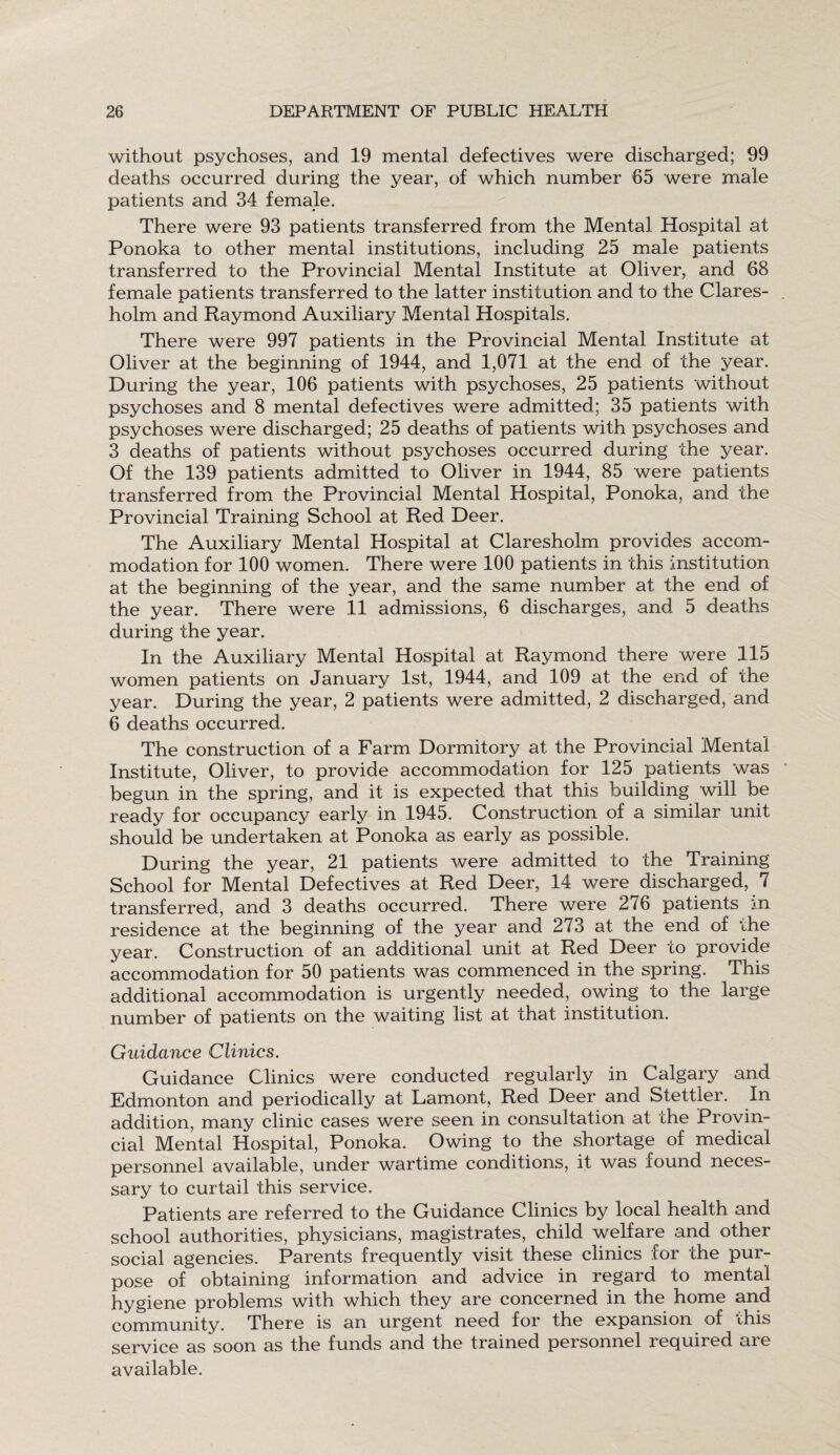 without psychoses, and 19 mental defectives were discharged; 99 deaths occurred during the year, of which number 65 were male patients and 34 female. There were 93 patients transferred from the Mental Hospital at Ponoka to other mental institutions, including 25 male patients transferred to the Provincial Mental Institute at Oliver, and 68 female patients transferred to the latter institution and to the Clares- holm and Raymond Auxiliary Mental Hospitals. There were 997 patients in the Provincial Mental Institute at Oliver at the beginning of 1944, and 1,071 at the end of the year. During the year, 106 patients with psychoses, 25 patients without psychoses and 8 mental defectives were admitted; 35 patients with psychoses were discharged; 25 deaths of patients with psychoses and 3 deaths of patients without psychoses occurred during the year. Of the 139 patients admitted to Oliver in 1944, 85 were patients transferred from the Provincial Mental Hospital, Ponoka, and the Provincial Training School at Red Deer. The Auxiliary Mental Hospital at Claresholm provides accom¬ modation for 100 women. There were 100 patients in this institution at the beginning of the year, and the same number at the end of the year. There were 11 admissions, 6 discharges, and 5 deaths during the year. In the Auxiliary Mental Hospital at Raymond there were 115 women patients on January 1st, 1944, and 109 at the end of the year. During the year, 2 patients were admitted, 2 discharged, and 6 deaths occurred. The construction of a Farm Dormitory at the Provincial Mental Institute, Oliver, to provide accommodation for 125 patients was begun in the spring, and it is expected that this building will be ready for occupancy early in 1945. Construction of a similar unit should be undertaken at Ponoka as early as possible. During the year, 21 patients were admitted to the Training School for Mental Defectives at Red Deer, 14 were discharged, 7 transferred, and 3 deaths occurred. There were 276 patients in residence at the beginning of the year and 273 at the end of the year. Construction of an additional unit at Red Deer to provide accommodation for 50 patients was commenced in the spring. This additional accommodation is urgently needed, owing to the large number of patients on the waiting list at that institution. Guidance Clinics. Guidance Clinics were conducted regularly in Calgary and Edmonton and periodically at Lamont, Red Deer and Stettler. In addition, many clinic cases were seen in consultation at the Provin¬ cial Mental Hospital, Ponoka. Owing to the shortage of medical personnel available, under wartime conditions, it was found neces¬ sary to curtail this service. Patients are referred to the Guidance Clinics by local health and school authorities, physicians, magistrates, child welfare and other social agencies. Parents frequently visit these clinics for the pur¬ pose of obtaining information and advice in regard to mental hygiene problems with which they are concerned in the home and community. There is an urgent need for the expansion of this service as soon as the funds and the trained personnel required are available.