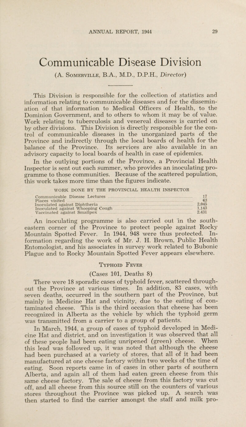 Communicable Disease Division (A. Somerville, B.A., M.D., D.P.H., Director) This Division is responsible for the collection of statistics and information relating to communicable diseases and for the dissemin¬ ation of that information to Medical Officers of Health, to the Dominion Government, and to others to whom it may be of value. Work relating to tuberculosis and venereal diseases is carried on by other divisions. This Division is directly responsible for the con¬ trol of communicable diseases in the unorganized parts of the Province and indirectly through the local boards of health for the balance of the Province. Its services are also available in an advisory capacity to local boards of health in case of epidemics. In the outlying portions of the Province, a Provincial Health Inspector is sent out each summer, who provides an inoculating pro¬ gramme to those communities. Because of the scattered population, this work takes more time than the figures indicate. WORK DONE BY THE PROVINCIAL HEALTH INSPECTOR Communicable Disease Lectures . 17 Places visited . 63 Inoculated against Diphtheria . 2,045 Inoculated against Whooping Cough . 1,143 Vaccinated against Smallpox . 2,431 An inoculating programme is also carried out in the south¬ eastern corner of the Province to protect people against Rocky Mountain Spotted Fever. In 1944, 948 were thus protected. In¬ formation regarding the work of Mr. J. H. Brown, Public Health Entomologist, and his associates in survey work related to Bubonic Plague and to Rocky Mountain Spotted Fever appears elsewhere. Typhoid Fever (Cases 101, Deaths 8) There were 18 sporadic cases of typhoid fever, scattered through¬ out the Province at various times. In addition, 83 cases, with seven deaths, occurred in the southern part of the Province, but mainly in Medicine Hat and vicinity, due to the eating of con¬ taminated cheese. This is the third occasion that cheese has been recognized in Alberta as the vehicle by which the typhoid germ was transmitted from a carrier to a group of patients. In March, 1944, a group of cases of typhoid developed in Medi¬ cine Hat and district, and on investigation it was observed that all of these people had been eating unripened (green) cheese. When this lead was followed up, it was noted that although the cheese had been purchased at a variety of stores, that all of it had been manufactured at one cheese factory within two weeks of the time of eating. Soon reports came in of cases in other parts of southern Alberta, and again all of them had eaten green cheese from this same cheese factory. The sale of cheese from this factory was cut off, and all cheese from this source still on the counters of various stores throughout the Province was picked up. A search was then started to find the carrier amongst the staff and milk pro-