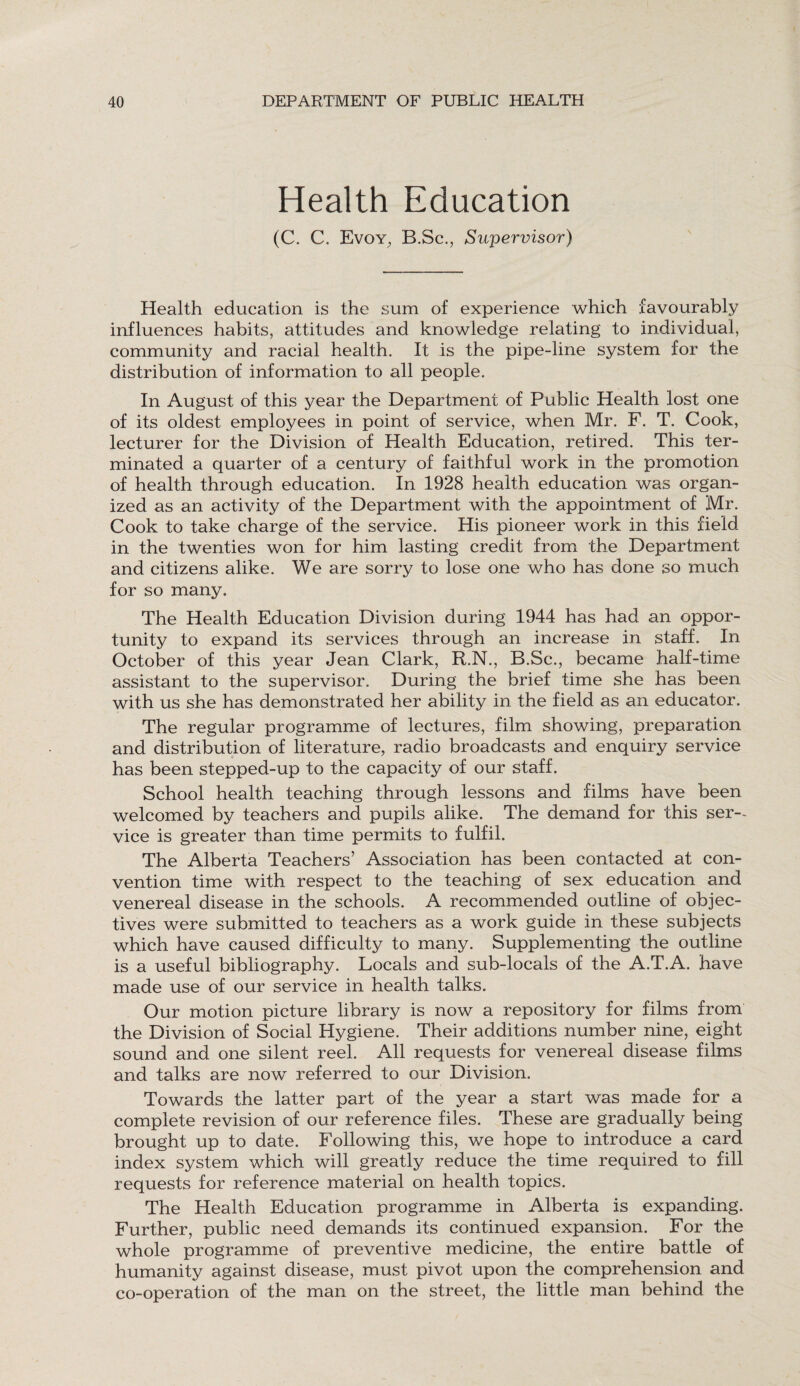 Health Education (C. C. Evoy, B.Sc., Supervisor) Health education is the sum of experience which favourably influences habits, attitudes and knowledge relating to individual, community and racial health. It is the pipe-line system for the distribution of information to all people. In August of this year the Department of Public Health lost one of its oldest employees in point of service, when Mr. F. T. Cook, lecturer for the Division of Health Education, retired. This ter¬ minated a quarter of a century of faithful work in the promotion of health through education. In 1928 health education was organ¬ ized as an activity of the Department with the appointment of Mr. Cook to take charge of the service. His pioneer work in this field in the twenties won for him lasting credit from the Department and citizens alike. We are sorry to lose one who has done so much for so many. The Health Education Division during 1944 has had an oppor¬ tunity to expand its services through an increase in staff. In October of this year Jean Clark, R.N., B.Sc., became half-time assistant to the supervisor. During the brief time she has been with us she has demonstrated her ability in the field as an educator. The regular programme of lectures, film showing, preparation and distribution of literature, radio broadcasts and enquiry service has been stepped-up to the capacity of our staff. School health teaching through lessons and films have been welcomed by teachers and pupils alike. The demand for this ser¬ vice is greater than time permits to fulfil. The Alberta Teachers’ Association has been contacted at con¬ vention time with respect to the teaching of sex education and venereal disease in the schools. A recommended outline of objec¬ tives were submitted to teachers as a work guide in these subjects which have caused difficulty to many. Supplementing the outline is a useful bibliography. Locals and sub-locals of the A.T.A. have made use of our service in health talks. Our motion picture library is now a repository for films from the Division of Social Hygiene. Their additions number nine, eight sound and one silent reel. All requests for venereal disease films and talks are now referred to our Division. Towards the latter part of the year a start was made for a complete revision of our reference files. These are gradually being brought up to date. Following this, we hope to introduce a card index system which will greatly reduce the time required to fill requests for reference material on health topics. The Health Education programme in Alberta is expanding. Further, public need demands its continued expansion. For the whole programme of preventive medicine, the entire battle of humanity against disease, must pivot upon the comprehension and co-operation of the man on the street, the little man behind the