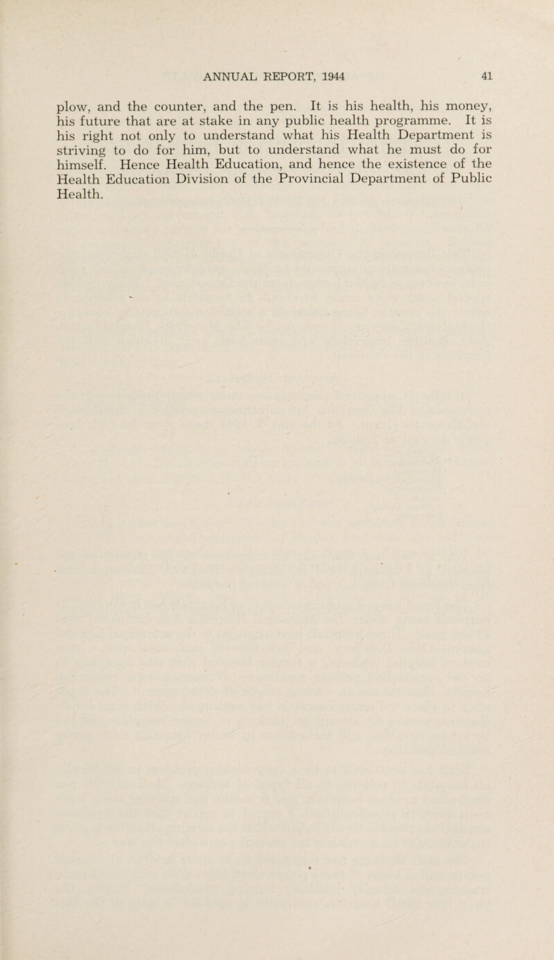 plow, and the counter, and the pen. It is his health, his money, his future that are at stake in any public health programme. It is his right not only to understand what his Health Department is striving to do for him, but to understand what he must do for himself. Hence Health Education, and hence the existence of the Health Education Division of the Provincial Department of Public Health.